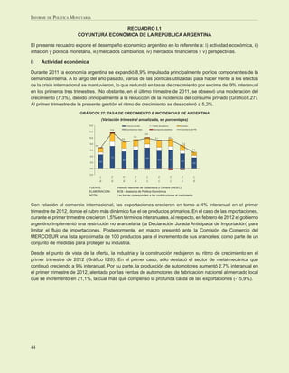 INFORME DE POLÍTICA MONETARIA

                                      RECUADRO I.1
                       COYUNTURA ECONÓMICA DE LA REPÚBLICA ARGENTINA

El presente recuadro expone el desempeño económico argentino en lo referente a: i) actividad económica, ii)
inﬂación y política monetaria, iii) mercados cambiarios, iv) mercados ﬁnancieros y v) perspectivas.

i)   Actividad económica

Durante 2011 la economía argentina se expandió 8,9% impulsada principalmente por los componentes de la
demanda interna. A lo largo del año pasado, varias de las políticas utilizadas para hacer frente a los efectos
de la crisis internacional se mantuvieron, lo que redundó en tasas de crecimiento por encima del 9% interanual
en los primeros tres trimestres. No obstante, en el último trimestre de 2011, se observó una moderación del
crecimiento (7,3%), debido principalmente a la reducción de la incidencia del consumo privado (Gráﬁco I.27).
Al primer trimestre de la presente gestión el ritmo de crecimiento se desaceleró a 5,2%.
                        GRÁFICO I.27: TASA DE CRECIMIENTO E INCIDENCIAS DE ARGENTINA
                                             (Variación trimestral anualizada, en porcentajes)
                            14,0                                            Consumo privado                  Gasto del gobierno              Inversión

                                                   11,8                     Exportaciones netas              Discrepancia estadística        Crecimiento del PIB
                            12,0
                                                                                                  9,9
                                                                                     9,2                                          9,3
                            10,0                                                                               9,1
                                                                 8,6

                             8,0                                                                                                                7,3
                                   6,8

                             6,0                                                                                                                           5,2

                                                                                                                                                           1,1
                             4,0
                                                    7,3                                           6,8
                                                                  5,6                 6,1                         5,8             6,1
                                         4,6                                                                                                 4,9
                             2,0                                                                                                                           3,6

                             0,0

                            -2,0
                                         10 - T1




                                                    10 - T2




                                                                  10 - T3




                                                                                      10 - T4




                                                                                                   11 - T1




                                                                                                                     11 - T2




                                                                                                                                   11 - T3




                                                                                                                                              11 - T4




                                                                                                                                                            12 - T1
                            FUENTE:                           Instituto Nacional de Estadística y Censos (INDEC)
                            ELABORACIÓN:                      BCB – Asesoría de Política Económica
                            NOTA:                             Las barras corresponden a las contribuciones al crecimiento


Con relación al comercio internacional, las exportaciones crecieron en torno a 4% interanual en el primer
trimestre de 2012, donde el rubro más dinámico fue el de productos primarios. En el caso de las importaciones,
durante el primer trimestre crecieron 1,5% en términos interanuales. Al respecto, en febrero de 2012 el gobierno
argentino implementó una restricción no arancelaria (la Declaración Jurada Anticipada de Importación) para
limitar el ﬂujo de importaciones. Posteriormente, en marzo presentó ante la Comisión de Comercio del
MERCOSUR una lista aproximada de 100 productos para el incremento de sus aranceles, como parte de un
conjunto de medidas para proteger su industria.

Desde el punto de vista de la oferta, la industria y la construcción redujeron su ritmo de crecimiento en el
primer trimestre de 2012 (Gráﬁco I.28). En el primer caso, sólo destacó el sector de metalmecánica que
continuó creciendo a 9% interanual. Por su parte, la producción de automotores aumentó 2,7% interanual en
el primer trimestre de 2012, alentada por las ventas de automotores de fabricación nacional al mercado local
que se incrementó en 21,1%, la cual más que compensó la profunda caída de las exportaciones (-15,9%).




44
 