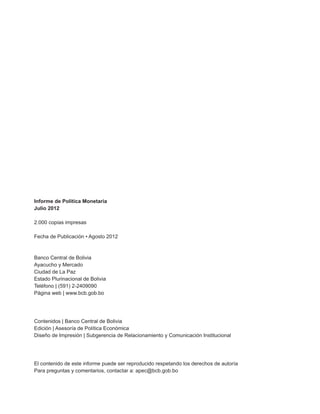 Informe de Política Monetaria
Julio 2012

2.000 copias impresas

Fecha de Publicación • Agosto 2012



Banco Central de Bolivia
Ayacucho y Mercado
Ciudad de La Paz
Estado Plurinacional de Bolivia
Teléfono | (591) 2-2409090
Página web | www.bcb.gob.bo




Contenidos | Banco Central de Bolivia
Edición | Asesoría de Política Económica
Diseño de Impresión | Subgerencia de Relacionamiento y Comunicación Institucional




El contenido de este informe puede ser reproducido respetando los derechos de autoría
Para preguntas y comentarios, contactar a: apec@bcb.gob.bo
 