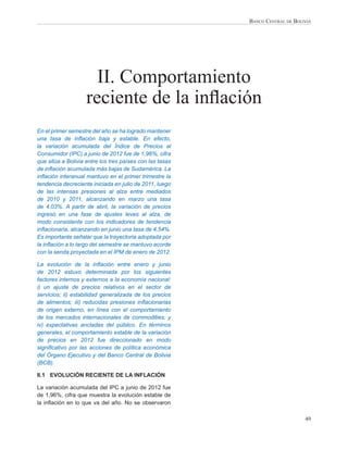 BANCO CENTRAL DE BOLIVIA




                      II. Comportamiento
                    reciente de la inﬂación
En el primer semestre del año se ha logrado mantener
una tasa de inﬂación baja y estable. En efecto,
la variación acumulada del Índice de Precios al
Consumidor (IPC) a junio de 2012 fue de 1,96%, cifra
que sitúa a Bolivia entre los tres países con las tasas
de inﬂación acumulada más bajas de Sudamérica. La
inﬂación interanual mantuvo en el primer trimestre la
tendencia decreciente iniciada en julio de 2011, luego
de las intensas presiones al alza entre mediados
de 2010 y 2011, alcanzando en marzo una tasa
de 4,03%. A partir de abril, la variación de precios
ingresó en una fase de ajustes leves al alza, de
modo consistente con los indicadores de tendencia
inﬂacionaria, alcanzando en junio una tasa de 4,54%.
Es importante señalar que la trayectoria adoptada por
la inﬂación a lo largo del semestre se mantuvo acorde
con la senda proyectada en el IPM de enero de 2012.

La evolución de la inﬂación entre enero y junio
de 2012 estuvo determinada por los siguientes
factores internos y externos a la economía nacional:
i) un ajuste de precios relativos en el sector de
servicios; ii) estabilidad generalizada de los precios
de alimentos; iii) reducidas presiones inﬂacionarias
de origen externo, en línea con el comportamiento
de los mercados internacionales de commodities; y
iv) expectativas ancladas del público. En términos
generales, el comportamiento estable de la variación
de precios en 2012 fue direccionado en modo
signiﬁcativo por las acciones de política económica
del Órgano Ejecutivo y del Banco Central de Bolivia
(BCB).

II.1 EVOLUCIÓN RECIENTE DE LA INFLACIÓN

La variación acumulada del IPC a junio de 2012 fue
de 1,96%, cifra que muestra la evolución estable de
la inﬂación en lo que va del año. No se observaron

                                                                               49
 