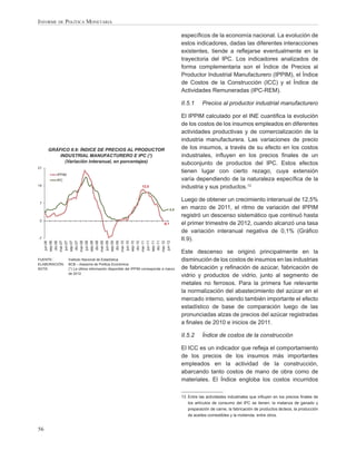 INFORME DE POLÍTICA MONETARIA

                                                                                        especíﬁcos de la economía nacional. La evolución de
                                                                                        estos indicadores, dadas las diferentes interacciones
                                                                                        existentes, tiende a reﬂejarse eventualmente en la
                                                                                        trayectoria del IPC. Los indicadores analizados de
                                                                                        forma complementaria son el Índice de Precios al
                                                                                        Productor Industrial Manufacturero (IPPIM), el Índice
                                                                                        de Costos de la Construcción (ICC) y el Índice de
                                                                                        Actividades Remuneradas (IPC-REM).

                                                                                        II.5.1     Precios al productor industrial manufacturero

                                                                                        El IPPIM calculado por el INE cuantiﬁca la evolución
                                                                                        de los costos de los insumos empleados en diferentes
                                                                                        actividades productivas y de comercialización de la
                                                                                        industria manufacturera. Las variaciones de precio
     GRÁFICO II.9: ÍNDICE DE PRECIOS AL PRODUCTOR                                       de los insumos, a través de su efecto en los costos
         INDUSTRIAL MANUFACTURERO E IPC (*)                                             industriales, inﬂuyen en los precios ﬁnales de un
           (Variación interanual, en porcentajes)                                       subconjunto de productos del IPC. Estos efectos
21
                                                                                        tienen lugar con cierto rezago, cuya extensión
        IPPIM
        IPC                                                                             varía dependiendo de la naturaleza especíﬁca de la
14                                                           12,5                       industria y sus productos.13

                                                                                        Luego de obtener un crecimiento interanual de 12,5%
7
                                                                                  4,5   en marzo de 2011, el ritmo de variación del IPPIM
                                                                                        registró un descenso sistemático que continuó hasta
0
                                                                           -0,1         el primer trimestre de 2012, cuando alcanzó una tasa
                                                                                        de variación interanual negativa de 0,1% (Gráﬁco
-7                                                                                      II.9).
      jun-06

      dic-06
     sep-06



      jun-07

      dic-07
     mar-07

     sep-07



      jun-08

      dic-08
     mar-08

     sep-08



      jun-09

      dic-09
     mar-09

     sep-09



      jun-10

      dic-10
     mar-10

     sep-10



      jun-11

      dic-11
     mar-11

     sep-11



      jun-12
     mar-12




                                                                                        Este descenso se originó principalmente en la
FUENTE:         Instituto Nacional de Estadística                                       disminución de los costos de insumos en las industrias
ELABORACIÓN:    BCB – Asesoría de Política Económica
NOTA:           (*) La última información disponible del IPPIM corresponde a marzo      de fabricación y reﬁnación de azúcar, fabricación de
                de 2012
                                                                                        vidrio y productos de vidrio, junto al segmento de
                                                                                        metales no ferrosos. Para la primera fue relevante
                                                                                        la normalización del abastecimiento del azúcar en el
                                                                                        mercado interno, siendo también importante el efecto
                                                                                        estadístico de base de comparación luego de las
                                                                                        pronunciadas alzas de precios del azúcar registradas
                                                                                        a ﬁnales de 2010 e inicios de 2011.

                                                                                        II.5.2     Índice de costos de la construcción

                                                                                        El ICC es un indicador que reﬂeja el comportamiento
                                                                                        de los precios de los insumos más importantes
                                                                                        empleados en la actividad de la construcción,
                                                                                        abarcando tanto costos de mano de obra como de
                                                                                        materiales. El Índice engloba los costos incurridos

                                                                                        13 Entre las actividades industriales que inﬂuyen en los precios ﬁnales de
                                                                                           los artículos de consumo del IPC se tienen: la matanza de ganado y
                                                                                           preparación de carne, la fabricación de productos lácteos, la producción
                                                                                           de aceites comestibles y la molienda, entre otros.


56
 