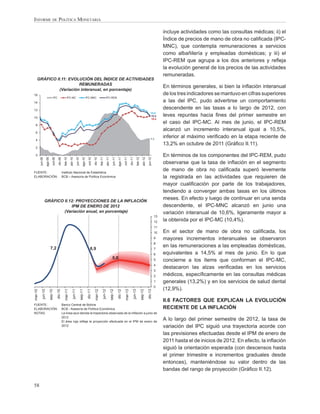 INFORME DE POLÍTICA MONETARIA

                                                                                                                                                                                                                                 incluye actividades como las consultas médicas; ii) el
                                                                                                                                                                                                                                 Índice de precios de mano de obra no caliﬁcada (IPC-
                                                                                                                                                                                                                                 MNC), que contempla remuneraciones a servicios
                                                                                                                                                                                                                                 como albañilería y empleadas domésticas; y iii) el
                                                                                                                                                                                                                                 IPC-REM que agrupa a los dos anteriores y reﬂeja
                                                                                                                                                                                                                                 la evolución general de los precios de las actividades
                                                                                                                                                                                                                                 remuneradas.
    GRÁFICO II.11: EVOLUCIÓN DEL ÍNDICE DE ACTIVIDADES
                        REMUNERADAS
                                                                                                                                                                                                                                 En términos generales, si bien la inﬂación interanual
              (Variación interanual, en porcentaje)
16                                                                                                                                                                                                                               de los tres indicadores se mantuvo en cifras superiores
                                   IPC                      IPC-MC                                  IPC-MNC                       IPC-REM
14                                                                                                                                                                                                                               a las del IPC, pudo advertirse un comportamiento
12
                                                                                                                                                                                                                                 descendente en las tasas a lo largo de 2012, con
                                                                                                                                                                                                                      10,6
10
                                                                                                                                                                                                                      10,5       leves repuntes hacia ﬁnes del primer semestre en
                                                                                                                                                                                                                      10,4

  8
                                                                                                                                                                                                                                 el caso del IPC-MC. Al mes de junio, el IPC-REM
                                                                                                                                                                                                                                 alcanzó un incremento interanual igual a 10,5%,
  6

                                                                                                                                                                                                                       4,5
                                                                                                                                                                                                                                 inferior al máximo veriﬁcado en la etapa reciente de
  4
                                                                                                                                                                                                                                 13,2% en octubre de 2011 (Gráﬁco II.11).
  2

  0                                                                                                                                                                                                                              En términos de los componentes del IPC-REM, pudo
         jun-09


                                  oct-09
                                             dic-09




                                                                              jun-10


                                                                                                      oct-10
                                                                                                               dic-10
                     ago-09




                                                                                                                                                  jun-11


                                                                                                                                                                     oct-11
                                                                                                                                                                                dic-11
                                                                                           ago-10




                                                                                                                                                                                                                   jun-12
                                                                                                                                                            ago-11
                                                        feb-10
                                                                 abr-10




                                                                                                                         feb-11
                                                                                                                                      abr-11




                                                                                                                                                                                              feb-12
                                                                                                                                                                                                          abr-12




                                                                                                                                                                                                                                 observarse que la tasa de inﬂación en el segmento
FUENTE:                                               Instituto Nacional de Estadística
                                                                                                                                                                                                                                 de mano de obra no caliﬁcada superó levemente
ELABORACIÓN:                                          BCB – Asesoría de Política Económica                                                                                                                                       la registrada en las actividades que requieren de
                                                                                                                                                                                                                                 mayor cualiﬁcación por parte de los trabajadores,
                                                                                                                                                                                                                                 tendiendo a converger ambas tasas en los últimos
                  GRÁFICO II.12: PROYECCIONES DE LA INFLACIÓN
                                                                                                                                                                                                                                 meses. En efecto y luego de continuar en una senda
                              IPM DE ENERO DE 2012                                                                                                                                                                               descendente, el IPC-MNC alcanzó en junio una
                          (Variación anual, en porcentaje)                                                                                                                                                                       variación interanual de 10,6%, ligeramente mayor a
                                                                                                                                                                                                                            13
                                                                                                                                                                                                                            12   la obtenida por el IPC-MC (10,4%).
                                                                                                                                                                                                                            11
                                                                                                                                                                                                                            10   En el sector de mano de obra no caliﬁcada, los
                                                                                                                                                                                                                            9    mayores incrementos interanuales se observaron
                                                                                                                                                                                                                            8
                               7,2
                                                                                                                                                                                                                                 en las remuneraciones a las empleadas domésticas,
                                                                                                         6,9                                                                                                                7
                                                                                                                                                                                                                            6    equivalentes a 14,5% al mes de junio. En lo que
                                                                                                                                                  5,0                                                                       5    concierne a los ítems que conforman el IPC-MC,
                                                                                                                                                                                                                            4
                                                                                                                                                                                                                                 destacaron las alzas veriﬁcadas en los servicios
                                                                                                                                                                                                                            3
                                                                                                                                                                                                                            2    médicos, especíﬁcamente en las consultas médicas
                                                                                                                                                                                                                            1    generales (13,2%) y en los servicios de salud dental
                                                                                                                                                                                                                            0
                                                                                                                                                                                                                                 (12,9%).
mar-10




                                           dic-10

                                                        mar-11




                                                                                                     dic-11

                                                                                                                mar-12
            jun-10




                                                                                                                                                           dic-12

                                                                                                                                                                       mar-13
                              sep-10




                                                                     jun-11




                                                                                                                                                                                                                   dic-13
                                                                                       sep-11




                                                                                                                             jun-12

                                                                                                                                               sep-12




                                                                                                                                                                                     jun-13

                                                                                                                                                                                                       sep-13




                                                                                                                                                                                                                                 II.6 FACTORES QUE EXPLICAN LA EVOLUCIÓN
FUENTE:                                               Banco Central de Bolivia
ELABORACIÓN:                                          BCB - Asesoría de Política Económica                                                                                                                                       RECIENTE DE LA INFLACIÓN
NOTAS:                                                La línea azul denota la trayectoria observada de la inﬂación a junio de
                                                      2012
                                                      El área roja reﬂeja la proyección efectuada en el IPM de enero de
                                                                                                                                                                                                                                 A lo largo del primer semestre de 2012, la tasa de
                                                      2012                                                                                                                                                                       variación del IPC siguió una trayectoria acorde con
                                                                                                                                                                                                                                 las previsiones efectuadas desde el IPM de enero de
                                                                                                                                                                                                                                 2011 hasta el de inicios de 2012. En efecto, la inﬂación
                                                                                                                                                                                                                                 siguió la orientación esperada (con descensos hasta
                                                                                                                                                                                                                                 el primer trimestre e incrementos graduales desde
                                                                                                                                                                                                                                 entonces), manteniéndose su valor dentro de las
                                                                                                                                                                                                                                 bandas del rango de proyección (Gráﬁco II.12).


58
 