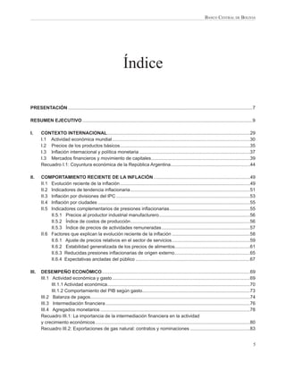 BANCO CENTRAL DE BOLIVIA




                                                                Índice

PRESENTACIÓN ..............................................................................................................................................7

RESUMEN EJECUTIVO ...................................................................................................................................9

I.     CONTEXTO INTERNACIONAL ..............................................................................................................29
       I.1 Actividad económica mundial ..........................................................................................................30
       I.2 Precios de los productos básicos ....................................................................................................35
       I.3 Inﬂación internacional y política monetaria .....................................................................................37
       I.3 Mercados ﬁnancieros y movimiento de capitales ............................................................................39
       Recuadro I.1: Coyuntura económica de la República Argentina .............................................................44

II.    COMPORTAMIENTO RECIENTE DE LA INFLACIÓN ..........................................................................49
       II.1 Evolución reciente de la inﬂación ....................................................................................................49
       II.2 Indicadores de tendencia inﬂacionaria ............................................................................................51
       II.3 Inﬂación por divisiones del IPC .......................................................................................................53
       II.4 Inﬂación por ciudades .....................................................................................................................55
       II.5 Indicadores complementarios de presiones inﬂacionarias ..............................................................55
            II.5.1 Precios al productor industrial manufacturero ......................................................................56
            II.5.2 Índice de costos de producción ............................................................................................56
            II.5.3 Índice de precios de actividades remuneradas ....................................................................57
       II.6 Factores que explican la evolución reciente de la inﬂación ............................................................58
            II.6.1 Ajuste de precios relativos en el sector de servicios ............................................................59
            II.6.2 Estabilidad generalizada de los precios de alimentos..........................................................61
            II.6.3 Reducidas presiones inﬂacionarias de origen externo ..........................................................65
            II.6.4 Expectativas ancladas del público ........................................................................................67

III.   DESEMPEÑO ECONÓMICO ..................................................................................................................69
       III.1 Actividad económica y gasto ..........................................................................................................69
             III.1.1 Actividad económica..............................................................................................................70
             III.1.2 Comportamiento del PIB según gasto...................................................................................73
       III.2 Balanza de pagos...........................................................................................................................74
       III.3 Intermediación ﬁnanciera ...............................................................................................................76
       III.4 Agregados monetarios ...................................................................................................................78
       Recuadro III.1: La importancia de la intermediación ﬁnanciera en la actividad
       y crecimiento económicos .......................................................................................................................80
       Recuadro III.2: Exportaciones de gas natural: contratos y nominaciones ..............................................83


                                                                                                                                                          5
 