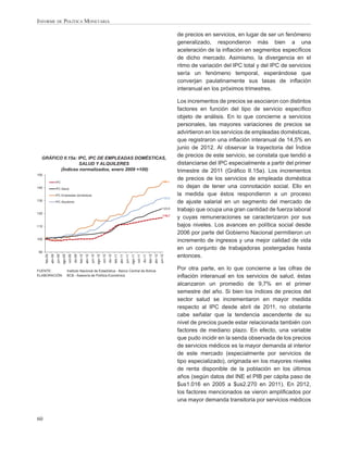 INFORME DE POLÍTICA MONETARIA

                                                                                                                                                                                                       de precios en servicios, en lugar de ser un fenómeno
                                                                                                                                                                                                       generalizado, respondieron más bien a una
                                                                                                                                                                                                       aceleración de la inﬂación en segmentos especíﬁcos
                                                                                                                                                                                                       de dicho mercado. Asimismo, la divergencia en el
                                                                                                                                                                                                       ritmo de variación del IPC total y del IPC de servicios
                                                                                                                                                                                                       sería un fenómeno temporal, esperándose que
                                                                                                                                                                                                       converjan paulatinamente sus tasas de inﬂación
                                                                                                                                                                                                       interanual en los próximos trimestres.

                                                                                                                                                                                                       Los incrementos de precios se asociaron con distintos
                                                                                                                                                                                                       factores en función del tipo de servicio especíﬁco
                                                                                                                                                                                                       objeto de análisis. En lo que concierne a servicios
                                                                                                                                                                                                       personales, las mayores variaciones de precios se
                                                                                                                                                                                                       advirtieron en los servicios de empleadas domésticas,
                                                                                                                                                                                                       que registraron una inﬂación interanual de 14,5% en
                                                                                                                                                                                                       junio de 2012. Al observar la trayectoria del Índice
  GRÁFICO II.15a: IPC, IPC DE EMPLEADAS DOMÉSTICAS,
                                                                                                                                                                                                       de precios de este servicio, se constata que tendió a
                   SALUD Y ALQUILERES                                                                                                                                                                  distanciarse del IPC especialmente a partir del primer
         (Índices normalizados, enero 2009 =100)                                                                                                                                                       trimestre de 2011 (Gráﬁco II.15a). Los incrementos
150

                                                                                                                                                                                              144,1
                                                                                                                                                                                                       de precios de los servicios de empleada doméstica
                        IPC
140                     IPC Salud
                                                                                                                                                                                                       no dejan de tener una connotación social. Ello en
                        IPC Empleadas domésticas                                                                                                                                                       la medida que éstos respondieron a un proceso
                                                                                                                                                                                               132,0
130                     IPC Alquileres                                                                                                                                                                 de ajuste salarial en un segmento del mercado de
                                                                                                                                                                                               123,9
                                                                                                                                                                                                       trabajo que ocupa una gran cantidad de fuerza laboral
120
                                                                                                                                                                                               116,7
                                                                                                                                                                                                       y cuyas remuneraciones se caracterizaron por sus
110                                                                                                                                                                                                    bajos niveles. Los avances en política social desde
                                                                                                                                                                                                       2006 por parte del Gobierno Nacional permitieron un
100
                                                                                                                                                                                                       incremento de ingresos y una mejor calidad de vida
                                                                                                                                                                                                       en un conjunto de trabajadoras postergadas hasta
90
                                                                                                                                                                                                       entonces.
      feb-09




                                  ago-09
               abr-09
                         jun-09


                                            oct-09
                                                     dic-09
                                                              feb-10




                                                                                         ago-10
                                                                       abr-10
                                                                                jun-10


                                                                                                  oct-10
                                                                                                           dic-10
                                                                                                                    feb-11




                                                                                                                                               ago-11
                                                                                                                             abr-11
                                                                                                                                      jun-11


                                                                                                                                                        oct-11
                                                                                                                                                                 dic-11
                                                                                                                                                                          feb-12
                                                                                                                                                                                   abr-12
                                                                                                                                                                                            jun-12




FUENTE:                                    Instituto Nacional de Estadística - Banco Central de Bolivia
                                                                                                                                                                                                       Por otra parte, en lo que concierne a las cifras de
ELABORACIÓN:                               BCB - Asesoría de Política Económica                                                                                                                        inﬂación interanual en los servicios de salud, éstas
                                                                                                                                                                                                       alcanzaron un promedio de 9,7% en el primer
                                                                                                                                                                                                       semestre del año. Si bien los índices de precios del
                                                                                                                                                                                                       sector salud se incrementaron en mayor medida
                                                                                                                                                                                                       respecto al IPC desde abril de 2011, no obstante
                                                                                                                                                                                                       cabe señalar que la tendencia ascendente de su
                                                                                                                                                                                                       nivel de precios puede estar relacionada también con
                                                                                                                                                                                                       factores de mediano plazo. En efecto, una variable
                                                                                                                                                                                                       que pudo incidir en la senda observada de los precios
                                                                                                                                                                                                       de servicios médicos es la mayor demanda al interior
                                                                                                                                                                                                       de este mercado (especialmente por servicios de
                                                                                                                                                                                                       tipo especializado), originada en los mayores niveles
                                                                                                                                                                                                       de renta disponible de la población en los últimos
                                                                                                                                                                                                       años (según datos del INE el PIB per cápita paso de
                                                                                                                                                                                                       $us1.016 en 2005 a $us2.270 en 2011). En 2012,
                                                                                                                                                                                                       los factores mencionados se vieron ampliﬁcados por
                                                                                                                                                                                                       una mayor demanda transitoria por servicios médicos


60
 