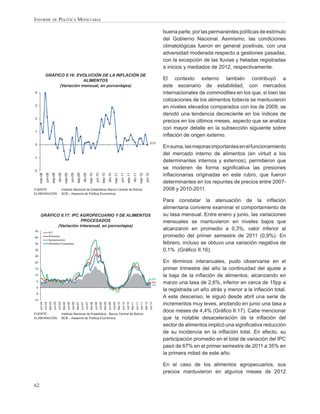 INFORME DE POLÍTICA MONETARIA

                                                                                                                                                                                                                                                            buena parte, por las permanentes políticas de estímulo
                                                                                                                                                                                                                                                            del Gobierno Nacional. Asimismo, las condiciones
                                                                                                                                                                                                                                                            climatológicas fueron en general positivas, con una
                                                                                                                                                                                                                                                            adversidad moderada respecto a gestiones pasadas,
                                                                                                                                                                                                                                                            con la excepción de las lluvias y heladas registradas
                                                                                                                                                                                                                                                            a inicios y mediados de 2012, respectivamente.
                GRÁFICO II.16: EVOLUCIÓN DE LA INFLACIÓN DE
                                 ALIMENTOS                                                                                                                                                                                                                  El contexto externo también contribuyó a
                     (Variación mensual, en porcentajes)                                                                                                                                                                                                    este escenario de estabilidad, con mercados
4                                                                                                                                                                                                                                                           internacionales de commodities en los que, si bien las
                                                                                                                                                                                                                                                            cotizaciones de los alimentos todavía se mantuvieron
3
                                                                                                                                                                                                                                                            en niveles elevados comparados con los de 2009, se
                                                                                                                                                                                                                                                            denotó una tendencia decreciente en los índices de
2
                                                                                                                                                                                                                                                            precios en los últimos meses, aspecto que se analiza
                                                                                                                                                                                                                                                            con mayor detalle en la subsección siguiente sobre
1
                                                                                                                                                                                                                                                            inﬂación de origen externo.
                                                                                                                                                                                                                                                  0,01
0
                                                                                                                                                                                                                                                            En suma, las mejoras importantes en el funcionamiento
                                                                                                                                                                                                                                                            del mercado interno de alimentos (en virtud a los
-1
                                                                                                                                                                                                                                                            determinantes internos y externos), permitieron que
-2
                                                                                                                                                                                                                                                            se moderen de forma signiﬁcativa las presiones
                                                                                                                                                                                                                                                            inﬂacionarias originadas en este rubro, que fueron
                  jun-08


                                               dic-08
      mar-08


                                    sep-08




                                                                           jun-09


                                                                                                     dic-09
                                                             mar-09


                                                                                       sep-09




                                                                                                                              jun-10


                                                                                                                                                            dic-10
                                                                                                                  mar-10


                                                                                                                                                sep-10




                                                                                                                                                                                       jun-11


                                                                                                                                                                                                               dic-11
                                                                                                                                                                        mar-11


                                                                                                                                                                                                  sep-11




                                                                                                                                                                                                                                         jun-12
                                                                                                                                                                                                                             mar-12




                                                                                                                                                                                                                                                            determinantes en los repuntes de precios entre 2007-
FUENTE:                                                 Instituto Nacional de Estadística–Banco Central de Bolivia                                                                                                                                          2008 y 2010-2011.
ELABORACIÓN:                                            BCB – Asesoría de Política Económica

                                                                                                                                                                                                                                                            Para constatar la atenuación de la inﬂación
                                                                                                                                                                                                                                                            alimentaria conviene examinar el comportamiento de
       GRÁFICO II.17: IPC AGROPECUARIO Y DE ALIMENTOS                                                                                                                                                                                                       su tasa mensual. Entre enero y junio, las variaciones
                          PROCESADOS                                                                                                                                                                                                                        mensuales se mantuvieron en niveles bajos que
              (Variación interanual, en porcentajes)
45
                                                                                                                                                                                                                                                            alcanzaron en promedio a 0,3%, valor inferior al
                        IPC
40                      Alimentos                                                                                                                                                                                                                           promedio del primer semestre de 2011 (0,9%). En
                        Agropecuarios
35                      Alimentos Procesados                                                                                                                                                                                                                febrero, incluso se obtuvo una variación negativa de
30                                                                                                                                                                                                                                                          0,1% (Gráﬁco II.16).
25

20                                                                                                                                                                                                                                                          En términos interanuales, pudo observarse en el
15                                                                                                                                                                                                                                                          primer trimestre del año la continuidad del ajuste a
10                                                                                                                                                                                                                                                          la baja de la inﬂación de alimentos, alcanzando en
                                                                                                                                                                                                                                                      5,9
 5                                                                                                                                                                                                                                                    4,4
                                                                                                                                                                                                                                                      3,3
                                                                                                                                                                                                                                                            marzo una tasa de 2,6%, inferior en cerca de 15pp a
 0
                                                                                                                                                                                                                                                            la registrada un año atrás y menor a la inﬂación total.
 -5
                                                                                                                                                                                                                                                            A este descenso, le siguió desde abril una serie de
-10
                                                                                                                                                                                                                                                            incrementos muy leves, anotando en junio una tasa a
      jun-04
               oct-04


                                      jun-05
                           feb-05


                                               oct-05
                                                         feb-06
                                                                  jun-06
                                                                             oct-06
                                                                                      feb-07
                                                                                                jun-07
                                                                                                         oct-07
                                                                                                                   feb-08
                                                                                                                            jun-08
                                                                                                                                       oct-08
                                                                                                                                                   feb-09
                                                                                                                                                            jun-09
                                                                                                                                                                     oct-09
                                                                                                                                                                              feb-10
                                                                                                                                                                                         jun-10
                                                                                                                                                                                                  oct-10


                                                                                                                                                                                                                    jun-11
                                                                                                                                                                                                           feb-11


                                                                                                                                                                                                                              oct-11
                                                                                                                                                                                                                                       feb-12
                                                                                                                                                                                                                                                  jun-12




FUENTE:                                                 Instituto Nacional de Estadística - Banco Central de Bolivia
                                                                                                                                                                                                                                                            doce meses de 4,4% (Gráﬁco II.17). Cabe mencionar
ELABORACIÓN:                                            BCB – Asesoría de Política Económica                                                                                                                                                                que la notable desaceleración de la inﬂación del
                                                                                                                                                                                                                                                            sector de alimentos implicó una signiﬁcativa reducción
                                                                                                                                                                                                                                                            de su incidencia en la inﬂación total. En efecto, su
                                                                                                                                                                                                                                                            participación promedio en el total de variación del IPC
                                                                                                                                                                                                                                                            pasó de 67% en el primer semestre de 2011 a 35% en
                                                                                                                                                                                                                                                            la primera mitad de este año.

                                                                                                                                                                                                                                                            En el caso de los alimentos agropecuarios, sus
                                                                                                                                                                                                                                                            precios mantuvieron en algunos meses de 2012

62
 