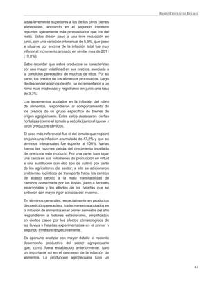 BANCO CENTRAL DE BOLIVIA

tasas levemente superiores a los de los otros bienes
alimenticios, anotando en el segundo trimestre
repuntes ligeramente más pronunciados que los del
resto. Éstos dieron paso a una leve reducción en
junio, con una variación interanual de 5,9%, que pese
a situarse por encima de la inﬂación total fue muy
inferior al incremento anotado en similar mes de 2011
(19,8%).

Cabe recordar que estos productos se caracterizan
por una mayor volatilidad en sus precios, asociada a
la condición perecedera de muchos de ellos. Por su
parte, los precios de los alimentos procesados, luego
de descender a inicios de año, se incrementaron a un
ritmo más moderado y registraron en junio una tasa
de 3,3%.

Los incrementos acotados en la inﬂación del rubro
de alimentos, respondieron al comportamiento de
los precios de un grupo especíﬁco de bienes de
origen agropecuario. Entre estos destacaron ciertas
hortalizas (como el tomate y cebolla) junto al queso y
otros productos cárnicos.

El caso más referencial fue el del tomate que registró
en junio una inﬂación acumulada de 47,2% y que en
términos interanuales fue superior al 100%. Varias
fueron las razones detrás del crecimiento inusitado
del precio de este producto. Por una parte, tuvo lugar
una caída en sus volúmenes de producción en virtud
a una sustitución con otro tipo de cultivo por parte
de los agricultores del sector; a ello se adicionaron
problemas logísticos de transporte hacia los centros
de abasto debido a la mala transitabilidad de
caminos ocasionada por las lluvias, junto a factores
estacionales y los efectos de las heladas que se
sintieron con mayor rigor a inicios del invierno.

En términos generales, especialmente en productos
de condición perecedera, los incrementos acotados en
la inﬂación de alimentos en el primer semestre del año
respondieron a factores estacionales, ampliﬁcados
en ciertos casos por los efectos climatológicos de
las lluvias y heladas experimentadas en el primer y
segundo trimestre respectivamente.

Es oportuno analizar con mayor detalle el reciente
desempeño productivo del sector agropecuario
que, como fuera establecido anteriormente, tuvo
un importante rol en el descenso de la inﬂación de
alimentos. La producción agropecuaria tuvo un

                                                                              63
 
