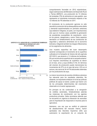 INFORME DE POLÍTICA MONETARIA

                                                                    comportamiento favorable en 2012 esperándose,
                                                                    según estimaciones del Ministerio de Desarrollo Rural
                                                                    y Tierras (MDRyT), una producción de 14 millones
                                                                    de toneladas (TN) de alimentos en esta gestión, que
                                                                    representa un importante incremento respecto a las
                                                                    12 millones de TN obtenidas en 2011.

                                                                    El incremento de la producción agrícola no sólo
                                                                    permitió la corrección de los desequilibrios entre oferta
                                                                    y demanda experimentados en períodos anteriores
                                                                    (que debieron mitigarse, en parte, con importaciones)
                                                                    sino que en muchos casos posibilitó la generación
                                                                    de excedentes susceptibles de exportación, como
                                                                    en los granos, oleaginosas y carne. Estos aspectos
                                                                    denotaron un fortalecimiento de las condiciones de
GRÁFICO II.18: VARIACIÓN DE LA SUPERFICIE SEMBRADA
                                                                    seguridad y soberanía alimentaria de la economía
            CAMPAÑA DE VERANO 2011-2012                             boliviana, mitigando también los riesgos inﬂacionarios
                    (En porcentajes)                                en los segmentos de alimentos.

          Maíz                                               17,6   Una muestra especíﬁca del buen desempeño
                                                                    sectorial corresponde al incremento de la superﬁcie
                                                                    cultivada en la Campaña de Verano del año agrícola
         Arroz                                        12,5
                                                                    2011/2012, que alcanzó a 1,3 millones de hectáreas,
                                                                    9% por encima de la superﬁcie de la campaña anterior.
          Soya                             7,9                      Los mayores crecimientos de superﬁcie se dieron
                                                                    en el maíz, arroz y soya (Gráﬁco II.18). En términos
                                                                    del volumen de producción puede mencionarse los
Caña de Azúcar                          7,1
                                                                    incrementos de 27% en el caso del arroz, 23% en el
                                                                    azúcar y las cerca de 34 mil TN adicionales obtenidas
         Sorgo                   4,7                                por los productores de soya.

                 0              5             10        15     20   La menor recurrencia de eventos climáticos adversos
FUENTE:        Cámara Agropecuaria del Oriente                      fue relevante para los resultados obtenidos. No
ELABORACIÓN:   BCB – Asesoría de Política Económica
                                                                    obstante, es importante enfatizar el rol de las políticas
                                                                    públicas de apoyo al sector, puesto que fueron uno
                                                                    de los principales determinantes del crecimiento
                                                                    observado en el sector agropecuario.

                                                                    En principio se dio continuidad a la otorgación
                                                                    de créditos sectoriales, fortaleciéndose además
                                                                    las instancias de coordinación con los agentes
                                                                    productivos privados. Debe recordarse además que
                                                                    se encuentra en vigencia la liberación de aranceles
                                                                    para la importación de maquinaria e insumos para la
                                                                    agricultura.

                                                                    Asimismo, una vez que se veriﬁcó el potencial
                                                                    de abastecimiento del mercado interno, fueron
                                                                    aprobados dos Decretos Supremos (DS) que
                                                                    autorizaron la exportación de un conjunto de

64
 