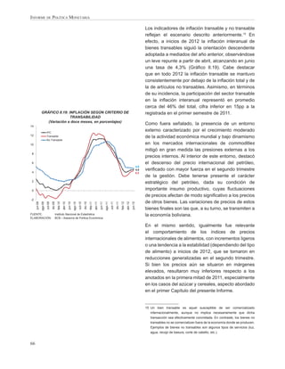 INFORME DE POLÍTICA MONETARIA

                                                                                                                                                                                      Los indicadores de inﬂación transable y no transable
                                                                                                                                                                                      reﬂejan el escenario descrito anteriormente.15 En
                                                                                                                                                                                      efecto, a inicios de 2012 la inﬂación interanual de
                                                                                                                                                                                      bienes transables siguió la orientación descendente
                                                                                                                                                                                      adoptada a mediados del año anterior, observándose
                                                                                                                                                                                      un leve repunte a partir de abril, alcanzando en junio
                                                                                                                                                                                      una tasa de 4,3% (Gráﬁco II.19). Cabe destacar
                                                                                                                                                                                      que en todo 2012 la inﬂación transable se mantuvo
                                                                                                                                                                                      consistentemente por debajo de la inﬂación total y de
                                                                                                                                                                                      la de artículos no transables. Asimismo, en términos
                                                                                                                                                                                      de su incidencia, la participación del sector transable
                                                                                                                                                                                      en la inﬂación interanual representó en promedio
                                                                                                                                                                                      cerca del 46% del total, cifra inferior en 15pp a la
              GRÁFICO II.19: INFLACIÓN SEGÚN CRITERIO DE                                                                                                                              registrada en el primer semestre de 2011.
                              TRANSABILIDAD
                 (Variación a doce meses, en porcentajes)
14
                                                                                                                                                                                      Como fuera señalado, la presencia de un entorno
                       IPC
                                                                                                                                                                                      externo caracterizado por el crecimiento moderado
12                     Transable                                                                                                                                                      de la actividad económica mundial y bajo dinamismo
                       No Transable
10                                                                                                                                                                                    en los mercados internacionales de commodities
                                                                                                                                                                                      mitigó en gran medida las presiones externas a los
8
                                                                                                                                                                                      precios internos. Al interior de este entorno, destacó
6                                                                                                                                                                                     el descenso del precio internacional del petróleo,
                                                                                                                                                                                4,9
                                                                                                                                                                                4,5   veriﬁcado con mayor fuerza en el segundo trimestre
4                                                                                                                                                                               4,3
                                                                                                                                                                                      de la gestión. Debe tenerse presente el carácter
2                                                                                                                                                                                     estratégico del petróleo, dada su condición de
0                                                                                                                                                                                     importante insumo productivo, cuyas ﬂuctuaciones
                                                                                                                                                                                      de precios afectan de modo signiﬁcativo a los precios
-2
                                                                                                                                                                                      de otros bienes. Las variaciones de precios de estos
              ago-09
     jun-09


                       oct-09
                                dic-09




                                                                    ago-10
                                         feb-10




                                                                                                                          ago-11
                                                  abr-10
                                                           jun-10


                                                                             oct-10
                                                                                      dic-10
                                                                                               feb-11
                                                                                                        abr-11
                                                                                                                 jun-11


                                                                                                                                   oct-11
                                                                                                                                            dic-11
                                                                                                                                                     feb-12
                                                                                                                                                              abr-12
                                                                                                                                                                       jun-12




                                                                                                                                                                                      bienes ﬁnales son las que, a su turno, se transmiten a
FUENTE:                              Instituto Nacional de Estadística                                                                                                                la economía boliviana.
ELABORACIÓN:                         BCB – Asesoría de Política Económica

                                                                                                                                                                                      En el mismo sentido, igualmente fue relevante
                                                                                                                                                                                      el comportamiento de los índices de precios
                                                                                                                                                                                      internacionales de alimentos, con incrementos ligeros
                                                                                                                                                                                      o una tendencia a la estabilidad (dependiendo del tipo
                                                                                                                                                                                      de alimento) a inicios de 2012, que se tornaron en
                                                                                                                                                                                      reducciones generalizadas en el segundo trimestre.
                                                                                                                                                                                      Si bien los precios aún se situaron en márgenes
                                                                                                                                                                                      elevados, resultaron muy inferiores respecto a los
                                                                                                                                                                                      anotados en la primera mitad de 2011, especialmente
                                                                                                                                                                                      en los casos del azúcar y cereales, aspecto abordado
                                                                                                                                                                                      en el primer Capítulo del presente Informe.


                                                                                                                                                                                      15 Un bien transable es aquel susceptible de ser comercializado
                                                                                                                                                                                         internacionalmente, aunque no implica necesariamente que dicha
                                                                                                                                                                                         transacción sea efectivamente concretada. En contraste, los bienes no
                                                                                                                                                                                         transables no se comercializan fuera de la economía donde se producen.
                                                                                                                                                                                         Ejemplos de bienes no transables son algunos tipos de servicios (luz,
                                                                                                                                                                                         agua, recojo de basura, corte de cabello, etc.).


66
 