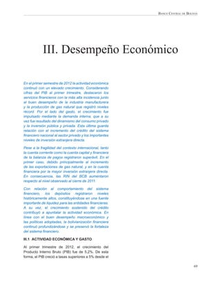 BANCO CENTRAL DE BOLIVIA




            III. Desempeño Económico

En el primer semestre de 2012 la actividad económica
continuó con un elevado crecimiento. Considerando
cifras del PIB al primer trimestre, destacaron los
servicios ﬁnancieros con la más alta incidencia junto
al buen desempeño de la industria manufacturera
y la producción de gas natural que registró niveles
récord. Por el lado del gasto, el crecimiento fue
impulsado mediante la demanda interna, que a su
vez fue resultado del dinamismo del consumo privado
y la inversión pública y privada. Esta última guarda
relación con el incremento del crédito del sistema
ﬁnanciero nacional al sector privado y los importantes
niveles de inversión extranjera directa.

Pese a la fragilidad del contexto internacional, tanto
la cuenta corriente como la cuenta capital y ﬁnanciera
de la balanza de pagos registraron superávit. En el
primer caso, debido principalmente al incremento
de las exportaciones de gas natural, y en la cuenta
ﬁnanciera por la mayor inversión extranjera directa.
En consecuencia, las RIN del BCB aumentaron
respecto al nivel observado al cierre de 2011.

Con relación al comportamiento del sistema
ﬁnanciero, los depósitos registraron niveles
históricamente altos, constituyéndose en una fuente
importante de liquidez para las entidades ﬁnancieras.
A su vez, el crecimiento sostenido del crédito
contribuyó a apuntalar la actividad económica. En
línea con el buen desempeño macroeconómico y
las políticas adoptadas, la bolivianización ﬁnanciera
continuó profundizándose y se preservó la fortaleza
del sistema ﬁnanciero.

III.1 ACTIVIDAD ECONÓMICA Y GASTO

Al primer trimestre de 2012, el crecimiento del
Producto Interno Bruto (PIB) fue de 5,2%. De esta
forma, el PIB creció a tasas superiores a 5% desde el

                                                                              69
 