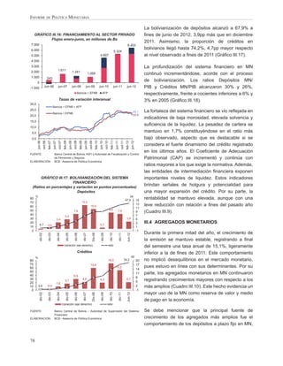 INFORME DE POLÍTICA MONETARIA

                                                                                                                                                                                                                   La bolivianización de depósitos alcanzó a 67,9% a
     GRÁFICO III.16: FINANCIAMIENTO AL SECTOR PRIVADO                                                                                                                                                              ﬁnes de junio de 2012, 3,9pp más que en diciembre
            Flujos enero-junio, en millones de Bs
                                                                                                                                                                                                                   2011. Asimismo, la proporción de créditos en
7.000                                                                                                                                                                                       6.453
6.000                                                                                                                                                                                                              bolivianos llegó hasta 74,2%, 4,7pp mayor respecto
                                                                                                                                                                   5.324
5.000                                                                                                                                4.607                                                                         al nivel observado a ﬁnes de 2011 (Gráﬁco III.17).
4.000
3.000                                                                                                                                                                                                              La profundización del sistema ﬁnanciero en MN
2.000                                            1.611                             1.241                        1.068                                                                                              continuó incrementándose, acorde con el proceso
1.000                        243
       0
                                                                                                                                                                                                                   de bolivianización. Los ratios Depósitos MN/
-1.000                Jun-06                      jun-07                           jun-08                  jun-09                    jun-10                       jun-11                   jun-12                  PIB y Créditos MN/PIB alcanzaron 30% y 26%,
                                                                                         Bancos + EFNB                                   AFP                                                                       respectivamente, frente a cocientes inferiores a 6% y
                                                   Tasas de variación interanual                                                                                                                                   3% en 2005 (Gráﬁco III.18).
30,0
                                       Bancos + EFNB + AFP
25,0                                                                                                                                                                                                               La fortaleza del sistema ﬁnanciero se vio reﬂejada en
                                                                                                                                                                                                        22,1
                                       Bancos + EFNB
20,0                                                                                                                                                                                                    20,8
                                                                                                                                                                                                                   indicadores de baja morosidad, elevada solvencia y
15,0
                                                                                                                                                                                                                   suﬁciencia de la liquidez. La pesadez de cartera se
10,0
 5,0                                                                                                                                                                                                               mantuvo en 1,7% constituyéndose en el ratio más
 0,0                                                                                                                                                                                                               bajo observado, aspecto que es destacable si se
                              feb-07




                                                             feb-08
       jun-06
                    oct-06


                                       jun-07
                                                   oct-07




                                                                                              feb-09
                                                                          jun-08
                                                                                    oct-08




                                                                                                                            feb-10
                                                                                                         jun-09
                                                                                                                  oct-09




                                                                                                                                                          feb-11
                                                                                                                                     jun-10
                                                                                                                                                oct-10




                                                                                                                                                                                          feb-12
                                                                                                                                                                    jun-11
                                                                                                                                                                                 oct-11


                                                                                                                                                                                                     jun-12



                                                                                                                                                                                                                   considera el fuerte dinamismo del crédito registrado
                                                                                                                                                                                                                   en los últimos años. El Coeﬁciente de Adecuación
FUENTE:                                  Banco Central de Bolivia, ASFI y Autoridad de Fiscalización y Control
                                         de Pensiones y Seguros                                                                                                                                                    Patrimonial (CAP) se incrementó y continúa con
ELABORACIÓN:                             BCB - Asesoría de Política Económica
                                                                                                                                                                                                                   ratios mayores a los que exige la normativa. Además,
                                                                                                                                                                                                                   las entidades de intermediación ﬁnanciera exponen
      GRÁFICO III.17: BOLIVIANIZACIÓN DEL SISTEMA                                                                                                                                                                  importantes niveles de liquidez. Estos indicadores
                        FINANCIERO
 (Ratios en porcentajes y variación en puntos porcentuales)
                                                                                                                                                                                                                   brindan señales de holgura y potencialidad para
                          Depósitos                                                                                                                                                                                una mayor expansión del crédito. Por su parte, la
     %                                                                                                                                                                                        pp
80
                                                                                                                                                                                          67,9   15
                                                                                                                                                                                                                   rentabilidad se mantuvo elevada, aunque con una
70                                                                                                 12,5
                                                                                                                                                                                                              13   leve reducción con relación a ﬁnes del pasado año
60                                                                                                                  10,5
                                                                                                                                                                                                              11
50                                                                                                                                                       8,6
                                                                                    7,9                                                                                 7,9                                   9    (Cuadro III.9).
40                                                                                                                                                                                                            7
                                                               5,0
30                                              3,4                                                                                                                                        3,9                5
20
           6,7                                                                                                                       0,7
                                                                                                                                                                                                              3    III.4 AGREGADOS MONETARIOS
                             0,9
10                                                                                                                                                                                                            1
 0                                                                                                                                                                                                            -1
                                                                                                                                                                                                                   Durante la primera mitad del año, el crecimiento de
           dic-02

                              dic-03

                                                dic-04

                                                                 dic-05

                                                                                     dic-06

                                                                                                       dic-07




                                                                                                                                       dic-09

                                                                                                                                                         dic-10

                                                                                                                                                                             dic-11

                                                                                                                                                                                            Jun-12
                                                                                                                       Dic-08




                                                                                                                                                                                                                   la emisión se mantuvo estable, registrando a ﬁnal
                                                             Variación (eje derecho)                                                                 ratio                                                         del semestre una tasa anual de 15,1%, ligeramente
                                                                                         Créditos                                                                                                                  inferior a la de ﬁnes de 2011. Este comportamiento
     %                                                                                                                                                                                               pp
80                                                                                                                                                   18,0                             74,2                    20   no implicó desequilibrios en el mercado monetario,
70                                                                                                                 14,8                                                                                       17
60                                                                                                                                                                  13,2
                                                                                                                                                                                                              14
                                                                                                                                                                                                                   pues estuvo en línea con sus determinantes. Por su
50
40
                                                                                                                                                                                                              11   parte, los agregados monetarios en MN continuaron
                                                                                    6,9
30                                                                                                                                                                                                            8
                                                               3,7
                                                                                                       4,8                           4,3                                                  4,7
                                                                                                                                                                                                              5    registrando crecimientos mayores con respecto a los
20                                          1,6
10       2,6                 -0,4                                                                                                                                                                             2    más amplios (Cuadro III.10). Este hecho evidencia un
 0                                                                                                                                                                                                            -1
                                                                                                                                                                                                                   mayor uso de la MN como reserva de valor y medio
           dic-02

                              dic-03

                                                dic-04

                                                                 dic-05

                                                                                    dic-06

                                                                                                       dic-07




                                                                                                                                      dic-09

                                                                                                                                                         dic-10

                                                                                                                                                                         dic-11

                                                                                                                                                                                            Jun-12
                                                                                                                       Dic-08




                                                                                                                                                                                                                   de pago en la economía.
                                                            Variación (eje derecho)                                                                ratio

FUENTE:                                  Banco Central de Bolivia – Autoridad de Supervisión del Sistema                                                                                                           Se debe mencionar que la principal fuente de
                                         Financiero
ELABORACION:                             BCB - Asesoría de Política Económica                                                                                                                                      crecimiento de los agregados más amplios fue el
                                                                                                                                                                                                                   comportamiento de los depósitos a plazo ﬁjo en MN,


78
 