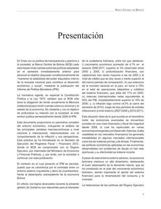 BANCO CENTRAL DE BOLIVIA




                                    Presentación

En línea con su política de transparencia y apertura a     de la ciudadanía boliviana, entre los que destacan:
la sociedad, el Banco Central de Bolivia (BCB) cada        i) crecimiento económico promedio de 4,7% en el
seis meses rinde cuentas sobre las políticas adoptadas     sexenio 2006-2011, superior al 3% observado entre
en el semestre inmediatamente anterior para                2000 y 2005; ii) profundización ﬁnanciera, con
alcanzar el objetivo dispuesto constitucionalmente de      captaciones tres veces mayores a las de 2005 y el
“mantener la estabilidad del poder adquisitivo interno     nivel de crédito que es dos veces y medio superior al
de la moneda nacional para contribuir al desarrollo        del mismo periodo de comparación; iii) uso extensivo
económico y social”, mediante la publicación del           de la moneda nacional en el país, en torno a 70%
Informe de Política Monetaria (IPM).                       en el total de operaciones (depósitos y créditos)
                                                           del sistema ﬁnanciero, que dista del 11% en 2005;
La normativa vigente, en especial la Constitución          iv) reservas internacionales netas equivalentes al
Política y la Ley 1670, señalan que el BCB sólo            50% del PIB, considerablemente superior al 18% de
tiene la obligación de remitir anualmente la Memoria       2005; y, v) inﬂación bajo control (4,5% al cierre del
institucional para rendir cuentas sobre su accionar y el   semestre de 2012), luego de dos periodos de embate
estado de la economía. No obstante y con el objetivo       inﬂacionario a nivel externo (2007-2008 y 2010-2011).
de profundizar su relación con la sociedad, el ente
emisor publica semestralmente desde 2006 el IPM.           Esta situación dista de lo que sucede en el hemisferio
                                                           norte: las economías avanzadas se encuentran
Este documento proporciona un panorama completo            sumidas en una crisis ﬁnanciera y ﬁscal de magnitud
del entorno económico, incluyendo el análisis de           desde 2008, lo cual ha repercutido en varias
las principales variables macroeconómicas a nivel          economías emergentes y en desarrollo. Además, la alta
nacional e internacional, relacionándolas con el           volatilidad en los mercados ﬁnancieros ha generado
comportamiento de la inﬂación y sus perspectivas.          inestabilidad en algunos mercados internacionales
Esta práctica se ha formalizado en la Decisión de          como los de materias primas y de divisas. Finalmente,
Ejecución del Programa Fiscal – Financiero 2012,           las políticas económicas aplicadas en las economías
donde el BCB se comprometió con el Órgano                  desarrolladas con problemas de deuda no han sido
Ejecutivo, por intermedio del Ministerio de Economía       oportunas y su efectividad es todavía incierta.
y Finanzas Públicas, y, por ende, con la sociedad a
continuar con esta publicación.                            A pesar de este entorno externo adverso, la economía
                                                           boliviana mantuvo un alto dinamismo, destacando
El contexto en el cual presento el IPM es peculiar,        el buen desempeño de la demanda interna, que se
puesto que se caracteriza por el contraste entre un        ha constituido en el pilar del crecimiento económico
entorno externo inquietante y lleno de incertidumbre,      boliviano, siendo importante el aporte del sistema
frente al desempeño sobresaliente de la economía           ﬁnanciero para la dinamización del consumo y la
Bolivia.                                                   inversión.
En efecto, los logros alcanzados durante la presente       La heterodoxia de las políticas del Órgano Ejecutivo
gestión de Gobierno son relevantes para el bienestar

                                                                                                               7
 