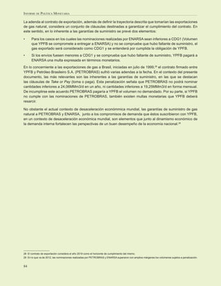 INFORME DE POLÍTICA MONETARIA

La adenda al contrato de exportación, además de deﬁnir la trayectoria descrita que tomarían las exportaciones
de gas natural, considera un conjunto de cláusulas destinadas a garantizar el cumplimiento del contrato. En
este sentido, en lo inherente a las garantías de suministro se prevé dos elementos:

•     Para los casos en los cuales las nominaciones realizadas por ENARSA sean inferiores a CDG1 (Volumen
      que YPFB se compromete a entregar a ENARSA) y no se compruebe que hubo faltante de suministro, el
      gas exportado será considerado como CDG1 y se entenderá por cumplida la obligación de YPFB.
•     Si los envíos fuesen menores a CDG1 y se comprueba que hubo faltante de suministro, YPFB pagará a
      ENARSA una multa expresada en términos monetarios.
En lo concerniente a las exportaciones de gas a Brasil, iniciadas en julio de 1999,28 el contrato ﬁrmado entre
YPFB y Petróleo Brasileiro S.A. (PETROBRAS) sufrió varias adendas a la fecha. En el contexto del presente
documento, las más relevantes son las inherentes a las garantías de suministro, en las que se destacan
las cláusulas de Take or Pay (toma o paga). Esta penalización señala que PETROBRAS no podrá nominar
cantidades inferiores a 24,06MMm3/d en un año, ni cantidades inferiores a 19,25MMm3/d en forma mensual.
De incumplirse este acuerdo PETROBRAS pagaría a YPFB el volumen no demandado. Por su parte, si YPFB
no cumple con las nominaciones de PETROBRAS, también existen multas monetarias que YPFB deberá
resarcir.

No obstante el actual contexto de desaceleración económmica mundial, las garantías de suministro de gas
natural a PETROBRAS y ENARSA, junto a los compromisos de demanda que éstos suscribieron con YPFB,
en un contexto de desaceleración económica mundial, son elementos que junto al dinamismo económico de
la demanda interna fortalecen las perspectivas de un buen desempeño de la economía nacional.29




28 El contrato de exportación considera el año 2019 como el horizonte de cumplimiento del mismo.
29 En lo que va de 2012, las nominaciones realizadas por PETROBRAS y ENARSA superaron con amplios márgenes los volúmenes sujetos a penalización.


84
 