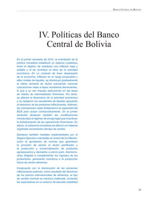 BANCO CENTRAL DE BOLIVIA




                   IV. Políticas del Banco
                     Central de Bolivia
En el primer semestre de 2012, la orientación de la
política monetaria estableció un balance cuidadoso
entre el objetivo de mantener una inﬂación baja y
estable y el de contribuir al ritmo de la actividad
económica. En un contexto de buen desempeño
de la economía, inﬂación en el rango proyectado y
altos niveles de liquidez, se disminuyó gradualmente
la oferta semanal de títulos induciendo menores
colocaciones netas a tasas monetarias decrecientes,
lo que a su vez impulsó reducciones en las tasas
de interés de intermediación ﬁnanciera. Por tanto,
se aﬁanzó el dinamismo de la actividad económica
y se redujeron los excedentes de liquidez apoyando
al descenso de las presiones inﬂacionarias. Además,
las colocaciones netas fortalecieron la capacidad del
BCB para actuar contracíclicamente. En el primer
semestre destacan también las modiﬁcaciones
introducidas al régimen de encaje legal que incentivan
la bolivianización de las operaciones ﬁnancieras. En
efecto, la soberanía monetaria se aﬁanzó sin haberse
registrado movimientos del tipo de cambio.

Destacan también medidas implementadas por el
Órgano Ejecutivo orientadas al control de la inﬂación,
como la aprobación de normas que garantizan
la provisión de azúcar al sector paniﬁcador y
la producción y comercialización de productos
agropecuarios y derivados a precio justo. Asimismo,
otras dirigidas a complementar los ingresos de los
productores, generando incentivos a la producción
futura de ciertos alimentos.

Congruente con la disminución de las presiones
inﬂacionarias externas, como resultado del descenso
de los precios internacionales de alimentos, el tipo
de cambio nominal se mantuvo inalterado, anclando
las expectativas en un entorno de elevada volatilidad


                                                                              85
 