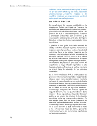 INFORME DE POLÍTICA MONETARIA

                                cambiaria a nivel internacional. Por su parte, el índice
                                de tipo de cambio efectivo y real no ha presentado
                                desalineamientos persistentes respecto al de
                                equilibrio, reﬂejando un comportamiento acorde al
                                determinado por sus fundamentos.

                                IV.1 POLÍTICA MONETARIA

                                En cumplimiento del mandato establecido en la
                                Constitución Política del Estado de “mantener la
                                estabilidad del poder adquisitivo interno de la moneda,
                                para contribuir al desarrollo económico y social”, las
                                políticas del BCB se caracterizan por su prudencia
                                y orientación contracíclica. Con oportunidad y de
                                manera activa están dirigidas, junto a las del Órgano
                                Ejecutivo, a mitigar los efectos negativos de los ciclos
                                económicos.

                                A partir de la crisis global en el último trimestre de
                                2008 y hasta ﬁnes de 2009, la política monetaria fue
                                expansiva con el propósito de sostener la actividad
                                económica frente a los efectos negativos que la
                                coyuntura internacional podría haber generado en la
                                economía nacional. En 2010, producto de la mejora
                                en la situación económica, principalmente de países
                                emergentes, los mayores ingresos de origen externo,
                                el incremento de precios de productos básicos de
                                exportación, la mayor inﬂación importada y la alta
                                liquidez del sistema ﬁnanciero, la política monetaria
                                se orientó hacia la reducción de los estímulos
                                monetarios.

                                En el primer trimestre de 2011, la continuidad de las
                                presiones inﬂacionarias mencionadas y la aparición de
                                otras de origen interno como la nivelación transitoria
                                del precio de los combustibles, en un contexto de alta
                                liquidez en el sistema ﬁnanciero, determinaron que se
                                mantenga la orientación contractiva con incrementos
                                en la oferta de títulos de regulación monetaria.
                                Sin embargo, esta política fue revisada a partir del
                                segundo trimestre, una vez que la reducción de la
                                inﬂación y de sus expectativas, el superávit del sector
                                público y las señales de deterioro de la situación
                                económica global se hicieron más evidentes. En
                                este sentido, hasta ﬁnes del tercer trimestre no se
                                realizaron nuevos incrementos en la oferta de títulos.
                                Sin embargo, debido a la mayor liquidez estacional,
                                en el cuarto trimestre el BCB incrementó la oferta
                                y las colocaciones netas de títulos, generando
                                vencimientos futuros sin incrementos signiﬁcativos
                                de las tasas monetarias.

86
 