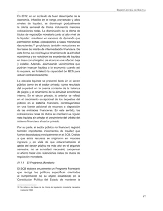 BANCO CENTRAL DE BOLIVIA

En 2012, en un contexto de buen desempeño de la
economía, inﬂación en el rango proyectado y altos
niveles de liquidez, se disminuyó gradualmente
la oferta semanal de títulos induciendo menores
colocaciones netas. La disminución de la oferta de
títulos de regulación monetaria junto al alto nivel de
la liquidez, resultaron en excesos de demanda que
permitieron dichas colocaciones a tasas monetarias
decrecientes,30 propiciando también reducciones en
las tasas de interés de intermediación ﬁnanciera. De
esta forma, se contribuyó al dinamismo de la actividad
económica y se redujeron los excedentes de liquidez
en línea con el objetivo de alcanzar una inﬂación baja
y estable. Además, acumulando vencimientos que
podrían inyectar liquidez a la economía cuando así
lo requiera, se fortaleció la capacidad del BCB para
actuar contracíclicamente.

La elevada liquidez se presentó tanto en el sector
público como en el sector privado, como resultado
del superávit en la cuenta corriente de la balanza
de pagos y el dinamismo de la actividad económica
interna. En el sector privado, lo anterior se reﬂejó
en el crecimiento excepcional de los depósitos del
público en el sistema ﬁnanciero, constituyéndose
en una fuente adicional de recursos a disposición
de las entidades ﬁnancieras. En este sentido, las
colocaciones netas de títulos se orientaron a regular
esta liquidez sin afectar el crecimiento del crédito del
sistema ﬁnanciero al sector privado.

Por su parte, el sector público no ﬁnanciero registró
también importantes incrementos de liquidez que
fueron depositados principalmente en el BCB. Debido
a que estos recursos se originaron en mayores
ingresos y en vista de que estacionalmente el
gasto del sector público es más alto en el segundo
semestre, no se consideró necesario compensar
el ahorro ﬁscal con redenciones netas de títulos de
regulación monetaria.

IV.1.1     El Programa Monetario

El BCB elabora anualmente un Programa Monetario
que recoge las políticas especíﬁcas orientadas
al cumplimiento de su objeto establecido en la
Constitución Política del Estado de mantener la

30 Se reﬁere a las tasas de los títulos de regulación monetaria transados
   mediante OMA.


                                                                                                 87
 
