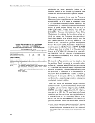 INFORME DE POLÍTICA MONETARIA

                                                                                                 estabilidad del poder adquisitivo interno de la
                                                                                                 moneda, a través de una inﬂación baja y estable, para
                                                                                                 contribuir al desarrollo económico y social del país.

                                                                                                 El programa monetario forma parte del Programa
                                                                                                 Macroeconómico anual elaborado de manera conjunta
                                                                                                 entre el MEFP y el BCB, donde se establecen metas
                                                                                                 a cinco variables macroeconómicas: Resultado del
                                                                                                 Sector Público no Financiero (SPNF), Financiamiento
                                                                                                 Interno al SPNF, Crédito Interno Neto del BCB al
                                                                                                 SPNF (CIN SPNF), Crédito Interno Neto total del
                                                                                                 BCB (CIN) y Reservas Internacionales Netas (RIN).
                                                                                                 Manteniendo la práctica de los últimos años, en
                                                                                                 2012 las metas del Programa Macroeconómico
                                                                                                 fueron incorporadas en el acuerdo suscrito entre las
                                                                                                 principales autoridades del MEFP y del BCB el 7 de
                                                                                                 febrero de 2012 (Decisión de Ejecución del Programa
           CUADRO IV.1: DESEMPEÑO DEL PROGRAMA                                                   Fiscal - Financiero 2012), habiéndose ﬁjado límites
             FISCAL - FINANCIERO A JUNIO DE 2012p/
       (Flujos en millones de bolivianos acumulados a partir
                                                                                                 máximos para: i) el Déﬁcit Fiscal del SPNF (Bs7.058
                      del 1ro de enero de 2012)                                                  millones para todo el año), ii) el Financiamiento
                                                          Meta
                                                        Acordada
                                                                   2/
                                                                        Ejecución   Margen (+)
                                                                                    Desvío (-)
                                                                                                 Interno al SPNF (Bs2.104 millones), ii) la expansión
VARIABLES FISCALES
                                                                                                 del CIN SPNF (Bs2.329 millones), iv) el incremento
Déficit del Sector Público (Superávit = -)        Bs      -426           -6.898       6.473
Financiamiento Interno al Sector Público          Bs     -2.057          -7.525       5.468      del CIN (Bs5.565 millones) y, v) la pérdida de RIN
VARIABLES MONETARIAS                                                                             ($us210 millones).31
Crédito Interno Neto total (CIN)                  Bs     -1.248          -3.504       2.256
Crédito Interno Neto del BCB al SPNF (CIN SPNF)   Bs     -1.707          -5.898       4.190
Reservas Internacionales Netas del BCB (RIN)      $us     157             478          321       El Acuerdo señala también que los objetivos de
FUENTE:                Banco Central de Bolivia                                                  las políticas ﬁscal, monetaria y cambiaria deben
ELABORACIÓN:           BCB - Asesoría de Política Económica (APEC)
NOTAS:                 1/
                          Las cifras están calculadas utilizando un tipo de cambio ﬁjo para el   enfocarse a preservar la estabilidad macroeconómica
                       dólar estadounidense, canadiense y australiano, el euro, la UFV y
                       DEG, así como precio ﬁjo para el oro                                      y a fomentar el crecimiento económico sostenido. Las
                       2/
                          Programa Fiscal - Financiero acordado entre el BCB y MEFP el 7 de
                       febrero de 2012
                                                                                                 políticas monetaria y cambiaria mediante el control
                       p/
                          Cifras preliminares                                                    de la inﬂación, la promoción de la bolivianización, el
                                                                                                 resguardo de la estabilidad del sistema ﬁnanciero y
                                                                                                 la mitigación de choques externos. La política ﬁscal
                                                                                                 dando impulso a los sectores productivos estratégicos
                                                                                                 mediante la inversión pública.

                                                                                                 Todas las metas del Programa Fiscal-Financiero
                                                                                                 correspondientes al primer semestre de 2012 fueron
                                                                                                 cumplidas con importantes márgenes (Cuadro IV.1).
                                                                                                 El SPNF acumuló un superávit de Bs6.898 millones,
                                                                                                 equivalente al 3,8% del PIB anual estimado, lo que
                                                                                                 resultó en una disminución del ﬁnanciamiento interno
                                                                                                 a este sector de Bs7.525 millones y del CIN SPNF
                                                                                                 en Bs5.898 millones. El CIN registró una contracción
                                                                                                 (Bs3.504 millones) menor que el CIN SPNF debido a

                                                                                                 31 Desde 2006 y en una muestra clara del compromiso con la estabilidad
                                                                                                    macroeconómica y la voluntad de rendir cuentas sobre el tema a la
                                                                                                    sociedad, las principales autoridades del MEFP y del BCB suscriben
                                                                                                    acuerdos que incluyen metas macroeconómicas cuantitativas para cada
                                                                                                    gestión.


88
 
