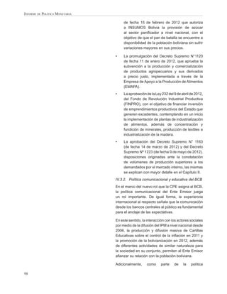 INFORME DE POLÍTICA MONETARIA

                                     de fecha 15 de febrero de 2012 que autoriza
                                     a INSUMOS Bolivia la provisión de azúcar
                                     al sector paniﬁcador a nivel nacional, con el
                                     objetivo de que el pan de batalla se encuentre a
                                     disponibilidad de la población boliviana sin sufrir
                                     variaciones mayores en sus precios.

                                •    La promulgación del Decreto Supremo N°1120
                                     de fecha 11 de enero de 2012, que aprueba la
                                     subvención a la producción y comercialización
                                     de productos agropecuarios y sus derivados
                                     a precio justo, implementada a través de la
                                     Empresa de Apoyo a la Producción de Alimentos
                                     (EMAPA).
                                •    La aprobación de la Ley 232 del 9 de abril de 2012,
                                     del Fondo de Revolución Industrial Productiva
                                     (FINPRO), con el objetivo de ﬁnanciar inversión
                                     de emprendimientos productivos del Estado que
                                     generen excedentes, contemplando en un inicio
                                     la implementación de plantas de industrialización
                                     de alimentos, además de concentración y
                                     fundición de minerales, producción de textiles e
                                     industrialización de la madera.
                                •    La aprobación del Decreto Supremo N° 1163
                                     (de fecha 14 de marzo de 2012) y del Decreto
                                     Supremo Nº 1223 (de fecha 9 de mayo de 2012),
                                     disposiciones originadas ante la constatación
                                     de volúmenes de producción superiores a los
                                     demandados por el mercado interno, las mismas
                                     se explican con mayor detalle en el Capítulo II.
                                IV.3.2. Política comunicacional y educativa del BCB
                                En el marco del nuevo rol que la CPE asigna al BCB,
                                la política comunicacional del Ente Emisor juega
                                un rol importante. De igual forma, la experiencia
                                internacional al respecto señala que la comunicación
                                desde los bancos centrales al público es fundamental
                                para el anclaje de las expectativas.

                                En este sentido, la interacción con los actores sociales
                                por medio de la difusión del IPM a nivel nacional desde
                                2006, la producción y difusión masiva de Cartillas
                                Educativas sobre el control de la inﬂación en 2011 y
                                la promoción de la bolivianización en 2012, además
                                de diferentes actividades de similar naturaleza para
                                la sociedad en su conjunto, permiten al Ente Emisor
                                aﬁanzar su relación con la población boliviana.

                                Adicionalmente,     como     parte   de    la   política

98
 