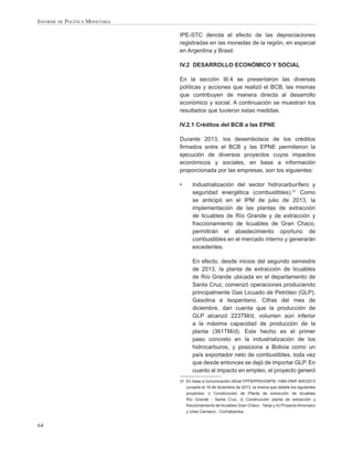 Informe de Política Monetaria
IPE-STC denota el efecto de las depreciaciones
registradas en las monedas de la región, en especial
en Argentina y Brasil.
IV.2	 DESARROLLO ECONÓMICO Y SOCIAL
En la sección III.4 se presentaron las diversas
políticas y acciones que realizó el BCB, las mismas
que contribuyen de manera directa al desarrollo
económico y social. A continuación se muestran los
resultados que tuvieron estas medidas.
IV.2.1 Créditos del BCB a las EPNE
Durante 2013, los desembolsos de los créditos
firmados entre el BCB y las EPNE permitieron la
ejecución de diversos proyectos cuyos impactos
económicos y sociales, en base a información
proporcionada por las empresas, son los siguientes:
•	

Industrialización del sector hidrocarburífero y
seguridad energética (combustibles).31 Como
se anticipó en el IPM de julio de 2013, la
implementación de las plantas de extracción
de licuables de Río Grande y de extracción y
fraccionamiento de licuables de Gran Chaco,
permitirán el abastecimiento oportuno de
combustibles en el mercado interno y generarán
excedentes.

	

En efecto, desde inicios del segundo semestre
de 2013, la planta de extracción de licuables
de Río Grande ubicada en el departamento de
Santa Cruz, comenzó operaciones produciendo
principalmente Gas Licuado de Petróleo (GLP),
Gasolina e Isopentano. Cifras del mes de
diciembre, dan cuenta que la producción de
GLP alcanzó 223TM/d, volumen aún inferior
a la máxima capacidad de producción de la
planta (361TM/d). Este hecho es el primer
paso concreto en la industrialización de los
hidrocarburos, y posiciona a Bolivia como un
país exportador neto de combustibles, toda vez
que desde entonces se dejó de importar GLP. En
cuanto al impacto en empleo, el proyecto generó

31	 En base a comunicación oficial YPFB/PRS/GNPIE-1066-DNIF-600/2013
cursada el 19 de diciembre de 2013, la misma que detalla los siguientes
proyectos: i) Construcción de Planta de extracción de licuables
Río Grande - Santa Cruz, ii) Construcción planta de extracción y
fraccionamiento de licuables Gran Chaco - Tarija y iii) Proyecto Amoniaco
y Urea Carrasco - Cochabamba.

64

 