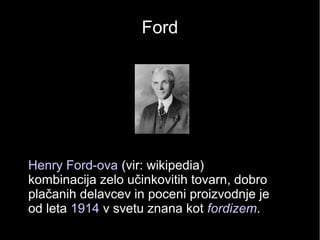 Ford
• Henry Ford-ova (vir: wikipedia)
kombinacija zelo učinkovitih tovarn, dobro
plačanih delavcev in poceni proizvodnje je
od leta 1914 v svetu znana kot fordizem.
 