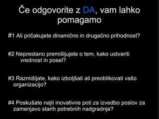 Če odgovorite z DA, vam lahko
pomagamo
#1 Ali pričakujete dinamično in drugačno prihodnost?
#2 Neprestano premišljujete o tem, kako ustvariti
vrednost in posel?
#3 Razmišljate, kako izboljšati ali preoblikovati vašo
organizacijo?
#4 Poskušate najti inovativne poti za izvedbo poslov za
zamenjavo starih potrebnih nadgradnje?
 