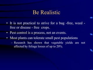 Be Realistic
• It is not practical to strive for a bug -free, weed -
free or disease - free crops.
• Pest control is a process, not an events.
• Most plants can tolerate small pest populations
– Research has shown that vegetable yields are not
affected by foliage losses of up to 20%.
 