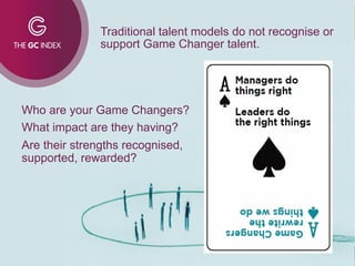 Who are your Game Changers?
What impact are they having?
Are their strengths recognised,
supported, rewarded?
Traditional talent models do not recognise or
support Game Changer talent.
 
