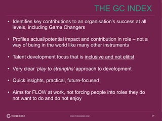 24WWW.THEGCINDEX.COM
•  Identifies key contributions to an organisation’s success at all
levels, including Game Changers
•  Profiles actual/potential impact and contribution in role – not a
way of being in the world like many other instruments
•  Talent development focus that is inclusive and not elitist
•  Very clear ‘play to strengths’ approach to development
•  Quick insights, practical, future-focused
•  Aims for FLOW at work, not forcing people into roles they do
not want to do and do not enjoy
THE GC INDEX
 