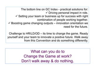 What can you do to
Change the Game at work?
Don’t walk away & do nothing.
The bottom line on GC Index - practical solutions for:
ü Driving personal impact in role.
ü Setting your team or business up for success with right
combination of people working together.
ü Boosting game changing outputs – innovation orientation we
need for the future.
Challenge to HR/LD/OD – its time to change the game. Ready
yourself and your team to innovate a positive future. Walk away
from this Convention and do something differently.
 