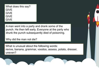A man went into a party and drank some of the
punch. He then left early. Everyone at the party who
drunk the punch subsequently died of poisoning.
Why did the man not die?
What does this say?
GIVE
GIVE
GIVE
GIVE
What is unusual about the following words:
revive, banana, grammar, voodoo, assess, potato, dresser,
uneven?
 