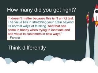 How many did you get right?
‘It doesn’t matter because this isn’t an IQ test.
The value lies in stretching your brain beyond
its normal ways of thinking. And that can
come in handy when trying to innovate and
add value to customers in new ways.’
- Forbes
Think differently
 