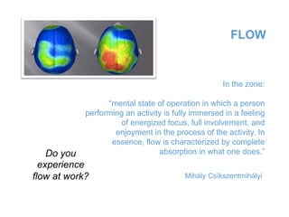 FLOW
In the zone:
“mental state of operation in which a person
performing an activity is fully immersed in a feeling
of energized focus, full involvement, and
enjoyment in the process of the activity. In
essence, flow is characterized by complete
absorption in what one does.”
Mihály Csíkszentmihályi
Do you
experience
flow at work?
 
