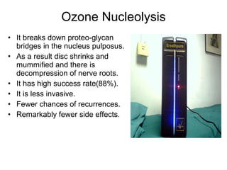 Ozone Nucleolysis It breaks down proteo-glycan bridges in the nucleus pulposus.  As a result disc shrinks and mummified and there is decompression of nerve roots.   It has high success rate(88%). It is less invasive. Fewer chances of recurrences.  Remarkably fewer side effects. 