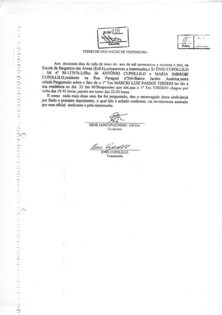 , 3
' ' 3
:
?
':,
i
TERMODEINQUIÍì]ÇÃODETESTEMUNHÍ.
Aos dezesseisdiasdo mêsde maiodo anode mil novecentose noventae seis,na
EscoladeSarlentosdasArmas@sSA),compareceuat.rt.rút u,oSrENIO CUpOLLLO
, Idt NO M-137676-2,flIhOdE ANTÔMO CUPOLLIO E MARIA IMBROZI
CuPOLLILO,iesidente na Rua Paraguai. no266-Baino Jardim .Améric4nestacidade.Perguntadosobreo fato de o lo ren MÁRcIo LUIZ pASSos TIBERIo ter ido à
suaresiilência,no dia 22.lan96?Respondeuquesim,queo 10Tenï|BERIO chegoupor
voltadai 19:30horas,saindoemtornodas22:00horas.
-
E como nlda maisdissenemlhefoi perguntado,deuo encarregadodestasindicância
por findoo presentedepoimento,o quallido e achadoconforme,vaile'idarnenteassinado
poresseoficial sindicanteepelatestemuúa.
I
' ' / ' /
ízz2' ?../.:zí/-ta
' ENÍO CUPOLILLO
Tcstcmunba
-'
:
l
r-.
.''
 