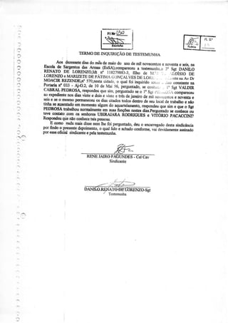 ,-]
:'
,3
:.
:r!
an
a.
:
05p
SRI,ÍONB INQUIRIçÃO DETESTEMUNTIA
Fll{r U)r:r
s-
-:)
f
r i
- . 49. _{*sete diasdomêsdemaíodo anodemilnovecemosenoveÍÌtaeseb,naEtcolads Sárgientosús AÍmas(EsSÀ),compareceu; test;rúqu .. Sgt.DÃlïiiõ
IIIÌ$T^D9 LoRENzO,rdr.frraízsas3_:,nu,"-ã"-.rrt'il.j ^,LorsroDELoREÌ{zOeMARtzEïsnsrÁrMA c,_xlÇaríesúr L-oÁ1,. . .,-i.1ntenaAvDrMOACIRREZEITJDE"a.570,nestacidadc,o q"A f"i lú"fria" ìr.rr.i,:, _riroconstant€na
1o.11{-no_$t
- 4i-G.2,del0 dei{aix, p"rgu"tuao,,. .oì,r_. ì, SsrVALDIRCABRÀLPEDROSdrespondarquesirn,perffiadoseo f, Sgi.,.,,.,.r.;.,r-.o*p***
aoexpedi€ntenosdiasvintee doiJ.eünreetrêsdejaneirodÊnïi ,,or,.u-nttseaov€ataeseiss seo mêsqop€r&rneceuos_diâsoitadostodos'denroaeseuro"arderúalho enãotinbasearrseuudoeü rnomentoargurndoaquart"rareotõ-t"rpoia""q* ,iÃì qr" ã sg,PEDROSÂÍnabalhounormalnorylennrygsh.çoo *.d, úu!íogulit"ao *
"ril*"
;;
leve c,o,gdoicomos seohoresUBIRAJARÀRODRIGUESe WfónfO PÀCÀCCú?
I(espondÉüqdenãocoúecetsispe6sôas.
E comonadamaisdisseneÍnrhefoi pergunadqdeuo encarregadodestasindicância
ry1tnOog gpryue depoimemo,o quaüàoã achaó;;"f;;;, devidarnezrreaesinadopore8sçOÍcratsiÍÌdicãlteepelatese$unha_
RENEIAIROFIôÌjNDES - CEIC&V
Sindicante
 