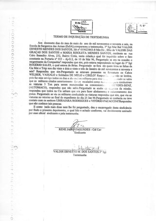 I rrr*,üjl í
twlINQUIruÇÃoDEïEsÏEMUNHA,
.Pì
TERMODE
,],
VALDÌR M. DOSSANTOS-3"Sgt'l
estemunha
'-.
ï!
:
'j
l
:l
a.1
- .
FAGUNDES- CelCav
Sindicante
Aos dezessetediasdo mesdemaiodo anodemil nôvecentose noventae seis,nâ
_eyta_{-sarqentosdasArmas@sSA),compareceu;ú;"r;;; 3" sgrMât BelVALDTR
ERNESTOMENDESDOSSANTOS,Idt Nô019623863.8M,iNEX. fiIhOdEVALDIRDAS
9ruçaS DOS SANTOSe MARTARISOLETAMENDES SANTOS,residenrena rua
cabo BeneditoAlves,232,Bairrocoti4 nestacidade,oqualfoi inquiridosobreo fato
corultanteoa Portariano033- Aj-G.2, de r0 deMai 96, pìrguntadoseerana ocasiãoo
l{Sj!tj!!te_{a, lompaúia? respondeuquesim,poisesravarespondendonolugardo3" Sgi
IOGERIOJALES, o.quarestavadefériãs'perguntadoseforâ elequerntiroú asrartasãa
cia^IVÍnte Tmp nosdiaünte e doiseünte etrésdeJaneirodemil nòvecentosenoventae
!_"tsa_{f_spqqeu que sim.Perguntadose estavampresent€sna forn.ntura os Cabos
WELBE& VASSALOe SoldadosDE MELO e CruOf Respori.i:... ,.; nãoselembra,
poisfazesseserviçotodososdiasesãornriilasnriritaresparatir:ir:. ... :r,tadosesabia
queos militarescitadosanteriormenteÍòÍirn escalad.oscomonriìi..,, :.. j,i.r.iiconduzirem
gl -=uJ_utal_I Ton para seremmanuterÌidasna concessioniii, ;i,.'i:OES_gENZ,
(AtJToMACo)' responder:que nãosabìa.perguntadose soubeti:i 'r,,.irczada missão,
respondrcuquetodosnaCiasabiamqueeraparafazeralinhamentoe oarânceamentodos
pneus.Perguntadoseüu osmilitares.conduzindoasviaturasrespondeuquesim,queviuas
üaturasnoretomoaofinaldo expedientedodia25Jang6.perguntadosecoúecia ou teve
CONtâtOCOlÏtóSSEúOrEUBIRAJARARODRIGTIESEVITÓRIb PACACC.INI?RCSPONdCU
queúo coúecetaispessoas.
E como inda maisdissenemlhefoi perguntado,deuo encanegadodestasindicância
porfindoo piesentedepoimento,o qualliàoã achadoconformqvaidevidamenteassinado
por esseoÊcidl sindicantee pelatestejnunha.
 