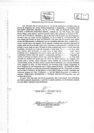 FL .'
L '
':)
: _ ,
.11
TERMODEINQUIRIÇAODETESTEMUNI.IA
Aos dezessetediasdo mêsdemaiodo anodemil novecentose noventae seis,na
Escoiade Sargentosdas ArÍnas@sSA),compareceua testemunh4o FuncionárioCivil
ORLANDOSIQUEIRABRASIL, Idt M 2.117.055,filho de RUBENSDA COSTA
BRASIL e MIARIANA SIQIIEIRÀ BRASIL, residentena rua Três pontas,291, baino
MonteAlegrg nestacidade,oqualfoi inquiridosobreo fato constantenaPonarialo 033-
Aj-G.z,de10.deMai 9ó,respondeuo quenodiaúrtteeÍrêsdejaneirodemilnovecentose
noventae seis,por ordemdo CapRAMIRES,foi atéa cidadede VAIìGINHA-MG,em
umaüatura tipo Korúi nafirma AUTOMACO,comumanotade empenhoparaacertaÍ
serviçodebatdnceamertoe aliúamentodeoitocamiúõesMercedestseru,modelol4l8,e
tratouo s€rviçopaÍao diaseguinte.No diaseguinte,conduziudoiscaminhõespelaparteda
manhã,sendoquefoi naKombi,junto oomo motorista,e cadacaminhãoconduzidoporum
soldadoç comochefeumcúo. Na partedatardeconduziupelomesnrornetodomaisdois
caminhões,retornandopor voltadai dezessetee trintahorai.No dì:, ;;.,i:iite levoumais
duasviaturas,alérnda Kombi,e a tardelevouas duasúltimas , , . .,,asião,houve
problemascomo equipaÍnentodaconcessionária,quenãopoder';:.ir,:, .. .r,-,rviço,o qual
combinaÍamrealizaroutrodi4 quandoo crluipamentoestivessedj,.,.'r,, .i. !,erguntadose
duranteosserviçosoutrajetoocorreualgoanormal?Respondeu,1,,-. ;rLristinhadado
instruçãoao membÍosda equipeparanãosairemda oficinaenquarìroÍríìuchegasse,pois
durantetodoio serviço,estavarealizandooutrasmissõeseln VAIìGINI-IA-MGcom a
üaturaKombNporérn,noúltimosêrvigoquandoestavaretornando,por voltadasdezessete
hoÍas,pegaÍrdona saídaum foÍté temporal,queescrreoeutodaa cidade.Perguntadose
houvemudançaderota?Respondeuqueo trajetosemprefoi EsSA- AUTOMACO-EsSÀ.
?erguntadoselembÍaosnomèsdosmotoristas?Respondeuquenão,Perguntadoselembra
queosCabosIVASSÀLO,SdDE MELO e o SDCIRILO foramriamissão,respondeuque
lembra-sesorirentedo CaboVASSALOe o Sd DE MElO.Perguntadose conheçeos
seúores UBiRAJARA RODRIGUESe VITORIO PAcACCIú?Respondeuque não
coúecetaispêssoas.
E oomo nadamaisdissenemlhefoi perguntado,deuo encaregadodestasindicância
por findoo prlesentedepoimenteo quallido e achadoconforme,vai devidamenteassinado
por esseolciql sindicânteepelatèstemunha.
..
;
i1
:
,4rt---.!.)a----
RËNElÃfdlrrcUÌ.lDES - CelCa"
Sir:dicante
.')
ãá*"a9ra*"ez-.-E*^.ç'-l
ORLANDO{IQUETRABRASIL
Testêmuúa
nairlp-
 