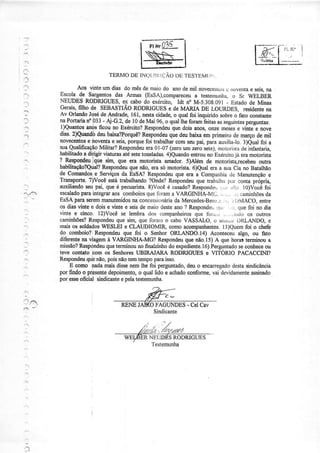HH'q35-
TERMODElNQt.rlì(ìíjÃ0DU].ESì.[]MUÌ..
Aos vinteumdias domêsdemaiodo anodemil novecerìtose |oventâe seis,na
Escola de Sargentosdas Armas (EsSA),compareceua testenunl.ÌzÌ,o SÍ WELdER
NEIIDES RODRIGIIES,e4 cabodo exéroito, Idt noM-5.308.091- Estadode Minas
GCrAiS,fiIhOdE SEBASTIÃORODRIGUESEdCMARI.ADE LOURDES] rCSidENtCNA
Av OrlandoJqsédeAndradq161,Íìêstacidade,o qualfoi inquiridosobreô fato constante
naPortaÍiano033- Aj-G.2,de 10deMai 96,o quallheforamfeitasasseguintesperguntas:
i)Quantosanòsficou no Exército?Respondeuquedoisanos,onzemesese ünte e nove
dias.2)Quandbdeubaixa?Porquê?Respondeuquedeubaixaemprimeirodemarçodemil
novecento_se novenlae seis,porquefoi trabalharcomseupai,paraauxilialo. 3)eual foi a
suaQualificaçãoMilitar?Respondeuera0l-07 (zeroumzerosete),motoristadeinfantâria,
habilitadoa dir,igirüaturasatésetetoneladas.4)euandoentrounoExércirojá eramotoristá
? ReqpondeulOuesirn"que era motoÍista amador.5)Além de motorist4recebeuoutra
habilitação?Qual?Respondeuquenão,erasómotoÍista.6)Qua1eraa suaCiano Batalhão
de Comandosle Serviçosda EsSÀ?Respondeuque era a Companhiade Manutençãoe
Transporte.7)Vocêestatrabalhando?Onde?Respondeuquetrabalht por conlaprópri4
auxiliandoseupai,queé pecuarista.8)Vocêé casado?Responder,,ìii. ir:jr; 10)Vocéfoi
escaladoparaintegraraos comboiosquelbrama VÀRGINHA-Mü.., ..., .,,;,:aminhõesda
EsSAparaseremmanutenidosnaconcessionáriadaMercedes-Berrz,r..,r i{rMACO,entre
osdiasvintee doise vintee seisdemaiodesteano? RespondeL,,.lr!Lr.:::.quefoi no dia
vinte e cinco. l2)Você se lembrados companheirosque Íbr.i.,, ... .rrrio os outÍos
camiúões?Respondeuquesim,quelbramo caboVASSALO,t-rserrr:.:rOIìIANDO, e
maisos soldadosWESLEIe CLAUDIOMIR"comoacompaúantes.l3)Quemfoi o chefe
do comboio?i Respondeuque foi o Serúor ORLANDO.I4) Aconteceualgo, ou fato
diferentenaüagemà VARGINHA-MG?Respondeuquenão.15)A quehorasterminoua
missão?Respdndeuqueterminounofinalzinhodoexpediente.16)Perguntadosecoúece ou
teve çodato com os Seúores UBIRAJARA RODNGIIES e VITORIO PACACCINI?
Respondeuqubnão,poisnãotemteÍnpoparaisso.
E como nadamaisdissenemlhefoi perguntado,.deuo encarregadodestasindicância
porfindoo pigsentedepoimento,o quallido e aúado conforme,vai clevidamenteassinado
poresseoficial sindicanteepelatestemuúa.
' : "
t.:.
.
OFAGUNDES- CelCav
RODRIGUES
 