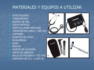 MATERIALES Y EQUIPOS A UTILIZAR
 ESTETOSCOPIO
 TENSIOMETRO
 EQUIPO DE ORL
 CINTA METRICA
 MARTILLO PARA REFLEJOS
 TERMOMETRO (ORAL Y RECTAL)
 LINTERNA
 GUANTES DE LATEX
 BAJALENGUA
 GASA
 REGLAS
 ISOPOS DE ALGODÓN
 CARTA DE SNELLEN
 RELOJ DE PULSERA Y “TIC-TAC”
 DIAPASON DE 512 o 1024 Hz
 