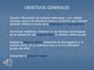 OBJETIVOS GENERALES
 Adquirir información de manera meticulosa y con calidad
humana, acerca de individuos sanos o enfermos que solicitan
atención médica a través de la Anamnesis o Interrogatorio.
 Demostrar habilidad y destreza en las técnicas semiológicas
de la exploración del examen físico en sentido céfalo-caudal.
 Realizar la Historia Clínica integrando el interrogatorio y el
exámen físico, en un individuo sano y en los diferentes
grupos de edad.
 Interpretar el glosario médico.
 