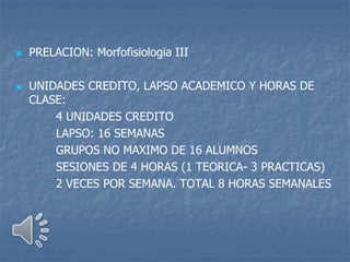  PRELACION: Morfofisiologia III
 UNIDADES CREDITO, LAPSO ACADEMICO Y HORAS DE
CLASE:
4 UNIDADES CREDITO
LAPSO: 16 SEMANAS
GRUPOS NO MAXIMO DE 16 ALUMNOS
SESIONES DE 4 HORAS (1 TEORICA- 3 PRACTICAS)
2 VECES POR SEMANA. TOTAL 8 HORAS SEMANALES
 