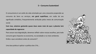 O consumismo é um estilo de vida orientado por uma crescente propensão ao
consumo de bens ou serviços, em geral supérfluos, em razão do seu
significado simbólico, frequentemente atribuído pelos meios de comunicação
social.
Com isso, estamos gastando quase duas vezes mais do que o planeta tem
capacidade de regenerar.
Para cessar essa degradação, devemos refletir sobre nossas escolhas, pois todo
consumo gera impactos na economia, na sociedade e no meio ambiente.
Então o que considerar antes de consumir?
Uma boa prática é aplicar a política dos 5 Rs...
5 – Consumo Sustentável
 