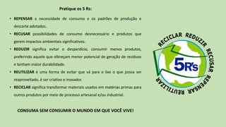 Pratique os 5 Rs:
• REPENSAR a necessidade de consumo e os padrões de produção e
descarte adotados.
• RECUSAR possibilidades de consumo desnecessário e produtos que
gerem impactos ambientais significativos.
• REDUZIR significa evitar o desperdício, consumir menos produtos,
preferindo aquele que ofereçam menor potencial de geração de resíduos
e tenham maior durabilidade.
• REUTILIZAR é uma forma de evitar que vá para o lixo o que possa ser
reaproveitado, é ser criativo e inovador.
• RECICLAR significa transformar materiais usados em matérias primas para
outros produtos por meio de processo artesanal e/ou industrial.
CONSUMA SEM CONSUMIR O MUNDO EM QUE VOCÊ VIVE!
 
