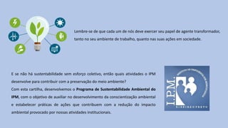E se não há sustentabilidade sem esforço coletivo, então quais atividades o IPM
desenvolve para contribuir com a preservação do meio ambiente?
Com esta cartilha, desenvolvemos o Programa de Sustentabilidade Ambiental do
IPM, com o objetivo de auxiliar no desenvolvimento da conscientização ambiental
e estabelecer práticas de ações que contribuem com a redução do impacto
ambiental provocado por nossas atividades institucionais.
Lembre-se de que cada um de nós deve exercer seu papel de agente transformador,
tanto no seu ambiente de trabalho, quanto nas suas ações em sociedade.
 