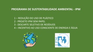 PROGRAMA DE SUSTENTABILIDADE AMBIENTAL - IPM
1 – REDUÇÃO DO USO DE PLÁSTICO
2 - PROJETO IPM SEM PAPEL
3 - DESCARTE SELETIVO DE RESÍDUOS
4 – INCENTIVO AO USO CONSCIENTE DE ENERGIA E ÁGUA
 
