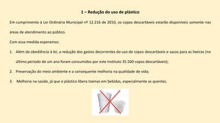 1 – Redução do uso de plástico
Em cumprimento à Lei Ordinária Municipal nº 12.216 de 2010, os copos descartáveis estarão disponíveis somente nas
áreas de atendimento ao público.
Com essa medida esperamos:
1. Além da obediência à lei, a redução dos gastos decorrentes do uso de copos descartáveis e sacos para as lixeiras (no
último período de um ano foram consumidos por este instituto 35.500 copos descartáveis);
2. Preservação do meio ambiente e a consequente melhoria na qualidade de vida;
3. Melhoria na saúde, já que o plástico libera toxinas em bebidas, especialmente as quentes.
 
