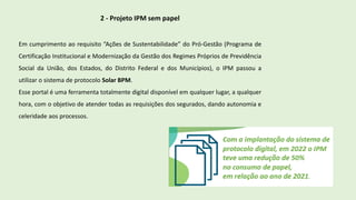 2 - Projeto IPM sem papel
Em cumprimento ao requisito “Ações de Sustentabilidade” do Pró-Gestão (Programa de
Certificação Institucional e Modernização da Gestão dos Regimes Próprios de Previdência
Social da União, dos Estados, do Distrito Federal e dos Municípios), o IPM passou a
utilizar o sistema de protocolo Solar BPM.
Esse portal é uma ferramenta totalmente digital disponível em qualquer lugar, a qualquer
hora, com o objetivo de atender todas as requisições dos segurados, dando autonomia e
celeridade aos processos.
 