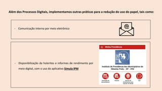 Além dos Processos Digitais, implementamos outras práticas para a redução do uso do papel, tais como:
- Disponibilização de holerites e informes de rendimento por
meio digital, com o uso do aplicativo Simula IPM
- Comunicação interna por meio eletrônico
 