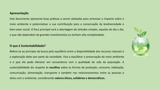 Apresentação
Este documento apresenta boas práticas a serem adotadas para amenizar o impacto sobre o
meio ambiente e potencializar a sua contribuição para a conservação da biodiversidade e
bem-estar social. O foco principal será a abordagem de atitudes simples, aquelas do dia a dia,
e que não dependem de grandes investimentos ou tenham alta complexidade.
O que é Sustentabilidade?
Refere-se ao princípio da busca pelo equilíbrio entre a disponibilidade dos recursos naturais e
a exploração deles por parte da sociedade. Visa a equilibrar a preservação do meio ambiente
e o que ele pode oferecer em consonância com a qualidade de vida da população. A
sustentabilidade diz respeito às escolhas sobre as formas de produção, consumo, habitação,
comunicação, alimentação, transporte e também nos relacionamentos entre as pessoas e
delas com o ambiente, considerando valores éticos, solidários e democráticos.
 