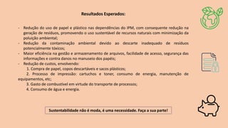 Resultados Esperados:
- Redução do uso de papel e plástico nas dependências do IPM, com consequente redução na
geração de resíduos, promovendo o uso sustentável de recursos naturais com minimização da
poluição ambiental;
- Redução da contaminação ambiental devido ao descarte inadequado de resíduos
potencialmente tóxicos;
- Maior eficiência na gestão e armazenamento de arquivos, facilidade de acesso, segurança das
informações e contra danos no manuseio dos papéis;
- Redução de custos, envolvendo:
1. Compra de papel, copos descartáveis e sacos plásticos;
2. Processo de impressão: cartuchos e toner, consumo de energia, manutenção de
equipamentos, etc;
3. Gasto de combustível em virtude do transporte de processos;
4. Consumo de água e energia.
Sustentabilidade não é moda, é uma necessidade. Faça a sua parte!
 