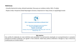 Não imprima.
Esta cartilha foi elaborada em meio eletrônico para possibilitar sua permanente atualização em acompanhamento à constante
evolução da temática ambiental, sem agredir o meio ambiente. Adote boas práticas ambientais e divulgue-as. Seja o veículo de
mudança para um mundo melhor!
Referências
- Conselho Nacional de Justiça. Atitude Sustentável. Dicas para um cotidiano melhor. 2021, 2ª edição.
- Nações Unidas. Perspectiva Global Reportagens Humanas. Disponível em: https://news.un.org/pt/tags/e-waste
 