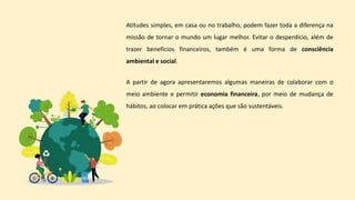 Atitudes simples, em casa ou no trabalho, podem fazer toda a diferença na
missão de tornar o mundo um lugar melhor. Evitar o desperdício, além de
trazer benefícios financeiros, também é uma forma de consciência
ambiental e social.
A partir de agora apresentaremos algumas maneiras de colaborar com o
meio ambiente e permitir economia financeira, por meio de mudança de
hábitos, ao colocar em prática ações que são sustentáveis.
 
